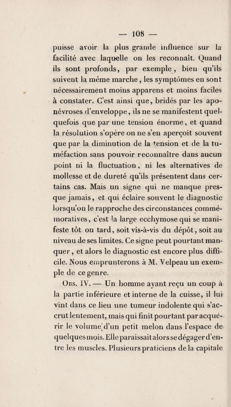 puisse avoir la plus grande influence sur la facilité avec laquelle on les reconnaît. Quand ils sont profonds, par exemple, bien qu’ils suivent la même marche, les symptômes en sont nécessairement moins apparens et moins faciles à constater. C’est ainsi que, bridés par les apo¬ névroses d’enveloppe, ils ne se manifestent quel¬ quefois que par une tension énorme, et quand la résolution s’opère on ne s’en aperçoit souvent que par la diminution de la tension et de la tu¬ méfaction sans pouvoir reconnaître dans aucun point ni la fluctuation,. ni les alternatives de mollesse et de dureté qu’ils présentent dans cer¬ tains cas. Mais un signe qui ne manque pres¬ que jamais, et qui éclaire souvent le diagnostic lorsqu’on le rapproche des circonstances commé¬ moratives, c’est la large ecchymose qui se mani¬ feste tôt ou tard, soit vis-à-vis du dépôt, soit au niveau de ses limites. Ce signe peut pourtant man¬ quer , et alors le diagnostic est encore plus diffi¬ cile. Nous emprunterons à M. Velpeau un exem¬ ple de ce genre. Obs. IV. — Un homme ayant reçu un coup à la partie inférieure et interne de la cuisse, il lui vint dans ce lieu une tumeur indolente qui s’ac¬ crut lentement, mais qui finit pourtant par acqué¬ rir le volume d’un petit melon dans l'espace de quelques mois. Elle paraissait alors se dégager d’en¬ tre les muscles. Plusieurs praticiens de la capitale