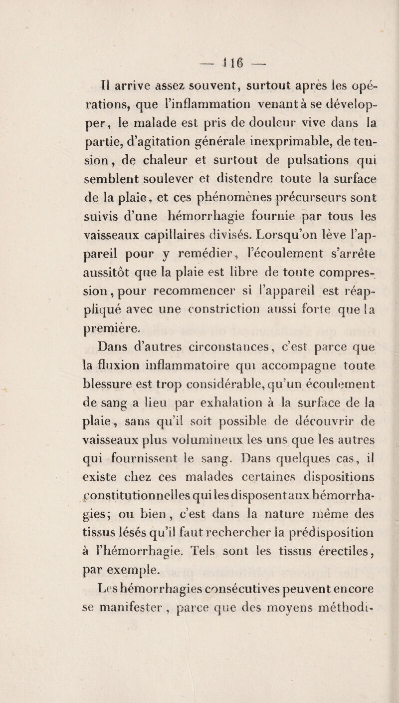 rations, que l’inflammation venant à se dévelop¬ per, le malade est pris de douleur vive dans la partie, d’agitation générale inexprimable, de ten¬ sion , de chaleur et surtout de pulsations qui semblent soulever et distendre toute la surface de la plaie, et ces phénomènes précurseurs sont suivis d’une hémorrhagie fournie par tous les vaisseaux capillaires divisés. Lorsqu’on lève l’ap¬ pareil pour y remédier, l’écoulement s’arrête aussitôt que la plaie est libre de toute compres¬ sion , pour recommencer si l’appareil est réap¬ pliqué avec une constriction aussi forte que la première. Dans d’autres circonstances, c’est parce que la fluxion inflammatoire qui accompagne toute blessure est trop considérable, qu’un écoulement de sang a lieu par exhalation à la surface de la plaie, sans qu’il soit possible de découvrir de vaisseaux plus volumineux les uns que les autres qui fournissent le sang. Dans quelques cas, il existe chez ces malades certaines dispositions constitutionnelles qui les disposentaux hémorrha¬ gies; ou bien, c’est dans la nature même des tissus lésés qu’il faut rechercher la prédisposition à l’hémorrhagie. Tels sont les tissus érectiles, par exemple. Les hémorrhagies consécutives peuvent encore se manifester , parce que des moyens méthodi-