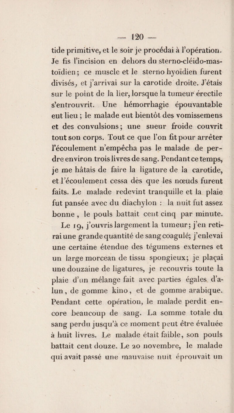 tide primitive, et le soir je procédai à l’opération. Je fis l’incision en dehors du sterno-cléido-mas¬ toïdien ; ce muscle et le sterno hyoïdien furent divisés^ et j’arrivai sur la carotide droite. J étais sur le point de la lier, lorsque la tumeur érectile s’entrouvrit. Une hémorrhagie épouvantable eut lieu ; le malade eut bientôt des vomissemens et des convulsions ; une sueur froide couvrit tout son corps. Tout ce que l’on fit pour arrêter l’écoulement n’empêcha pas le malade de per¬ dre environ trois livres de sang. Pendant ce temps, je me hâtais de faire la ligature de la carotide, et l’écoulement cessa dès que les nœuds furent faits. Le malade redevint tranquille et la plaie fut pansée avec du diachylon : la nuit fut assez bonne , le pouls battait cent cinq par minute. Le 19, j’ouvris largement la tumeur; j’en reti¬ rai une grande quantité de sang coagulé; j’enlevai une certaine étendue des tégumens externes et un large morceau de tissu spongieux; je plaçai une douzaine de ligatures, je recouvris toute la plaie d’un mélange fait avec parties égales d’a¬ lun , de gomme kino, et de gomme arabique. Pendant cette opération, le malade perdit en¬ core beaucoup de sang. La somme totale du sang perdu jusqu’à ce moment peut être évaluée à huit livres. Le malade était faible, son pouls battait cent douze. Le 20 novembre, le malade qui avait passé une mauvaise nuit éprouvait un