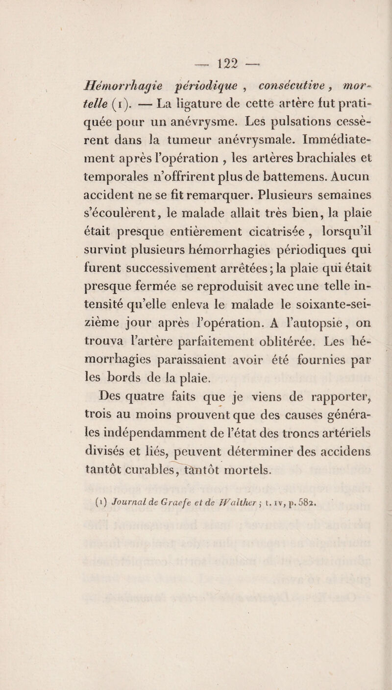 Hémorrhagie 'périodique , consécutive, mor¬ telle (i). — La ligature de cette artère fut prati¬ quée pour un anévrysme. Les pulsations cessè¬ rent dans la tumeur anévrysmale. Immédiate¬ ment après l’opération , les artères brachiales et temporales n’offrirent plus de battemens. Aucun accident ne se fit remarquer. Plusieurs semaines s’écoulèrent, le malade allait très bien, la plaie était presque entièrement cicatrisée , lorsqu’il survint plusieurs hémorrhagies périodiques qui furent successivement arrêtées ; la plaie qui était presque fermée se reproduisit avec une telle in¬ tensité qu’elle enleva le malade le soixante-sei¬ zième jour après l’opération. A l’autopsie, on trouva l’artère parfaitement oblitérée. Les hé¬ morrhagies paraissaient avoir été fournies par les bords de la plaie. Des quatre faits que je viens de rapporter, trois au moins prouvent que des causes généra¬ les indépendamment de l’état des troncs artériels divisés et liés, peuvent déterminer des accidens tantôt curables, tantôt mortels. (i) Journal de Graefe et de îValther j t. iv, p. 582.