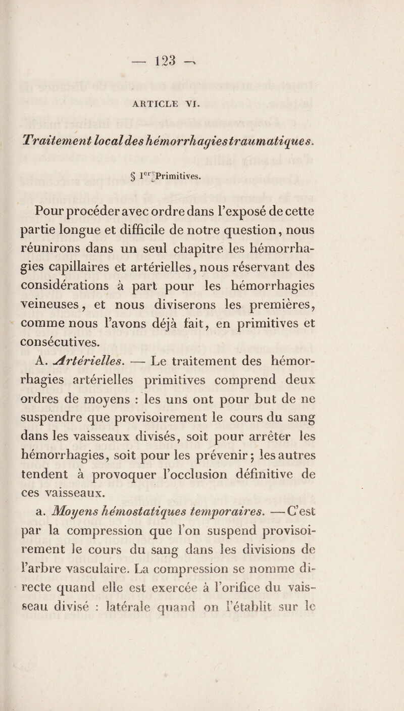 ARTICLE VI. y Traitement local des hémorrhagies traumatique s» § Ier Primitives. Pour procéder avec ordre dans l’exposé de cette partie longue et difficile de notre question, nous réunirons dans un seul chapitre les hémorrha¬ gies capillaires et artérielles,nous réservant des considérations à part pour les hémorrhagies veineuses, et nous diviserons les premières, comme nous l’avons déjà fait, en primitives et consécutives. A. «Artérielles. — Le traitement des hémor¬ rhagies artérielles primitives comprend deux ordres de moyens : les uns ont pour but de ne suspendre que provisoirement le cours du sang dans les vaisseaux divisés, soit pour arrêter les hémorrhagies, soit pour les prévenir; les autres tendent à provoquer l’occlusion définitive de ces vaisseaux. a. Moyens hémostatiques temporaires. •—C’est par la compression que Ton suspend provisoi¬ rement le cours du sang dans les divisions de l’arbre vasculaire. La compression se nomme di¬ recte quand elle est exercée à l’orifice du vais¬ seau divisé : latérale quand on l’établit sur le