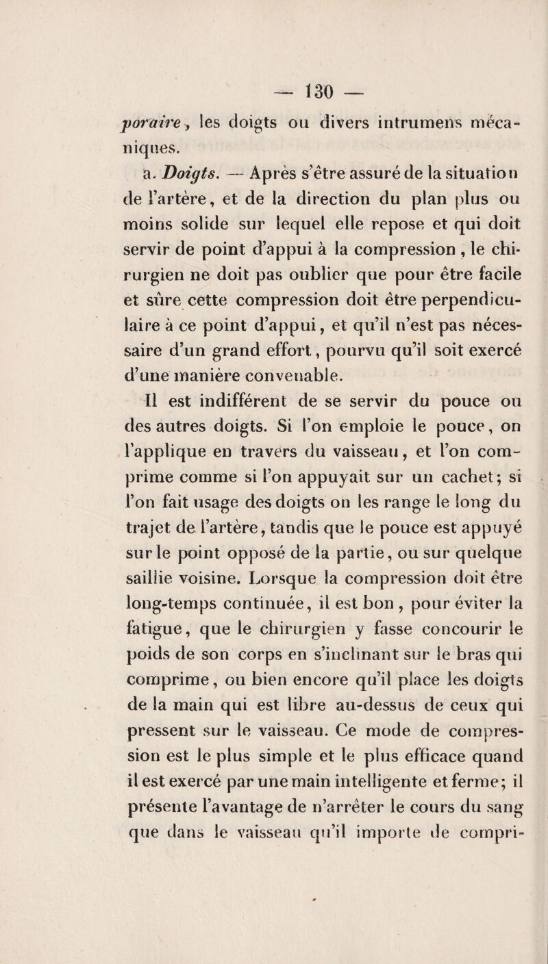 povaire, les doigts ou divers intrumens méca¬ niques. a. Doigts. — Après s’être assuré de la situation de l’artère, et de la direction du plan plus ou moins solide sur lequel elle repose et qui doit servir de point d’appui à la compression , le chi¬ rurgien ne doit pas oublier que pour être facile et sûre cette compression doit être perpendicu¬ laire à ce point d’appui, et qu’il n’est pas néces¬ saire d’un grand effort, pourvu qu’il soit exercé d’une manière convenable. Il est indifférent de se servir du pouce ou des autres doigts. Si l’on emploie le pouce, on l’applique en travers du vaisseau, et l’on com¬ prime comme si l’on appuyait sur un cachet ; si l’on fait usage des doigts on les range le long du trajet de l’artère, tandis que le pouce est appuyé sur le point opposé de la partie, ou sur quelque saillie voisine. Lorsque la compression doit être long-temps continuée, il est bon , pour éviter la fatigue, que le chirurgien y fasse concourir le poids de son corps en s’inclinant sur le bras qui comprime, ou bien encore qu’il place les doigts de la main qui est libre au-dessus de ceux qui pressent sur le vaisseau. Ce mode de compres¬ sion est le plus simple et le plus efficace quand il est exercé par une main intelligente et ferme; il présente l’avantage de n’arrêter le cours du sang que dans le vaisseau qu’il importe de compri-