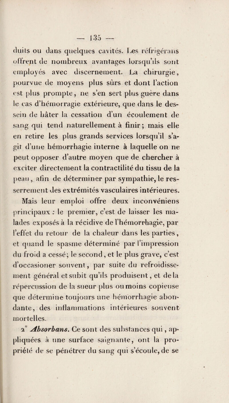 cluiîs ou dans quelques cavités. Les réfrigérans offrent de nombreux avantages lorsqu’ils sont employés avec discernement. La chirurgie, pourvue de moyens plus sûrs et dont l’action est plus prompte, ne s’en sert plus guère dans le cas d’hémorragie extérieure, que dans le des¬ sein de hâter la cessation d’un écoulement de sang qui tend naturellement à finir ; mais elle en retire les plus grands services lorsqu’il s’a¬ gir d’une hémorrhagie interne à laquelle on ne peut opposer d’autre moyen que de chercher à exciter directement la contractilité du tissu de la peau , afin de déterminer par sympathie, le res¬ serrement des extrémités vasculaires intérieures. Mais leur emploi offre deux inconvéniens principaux : le premier, c’est de laisser les ma¬ lades exposés à la récidive de l’hémorrhagie, par l’effet du retour de la chaleur dans les parties, et quand le spasme déterminé par l’impression du froid a cessé; le second, et le plus grave, c’est d’occasioner souvent, par suite du refroidisse¬ ment général et subit qu’ils produisent, et delà répercussion de la sueur plus ou moins copieuse que détermine toujours une hémorrhagie abon¬ dante, des inflammations intérieures souvent mortelles. 2° Absorhans. Ce sont des substances qui, ap¬ pliquées à une surface saignante, ont la pro¬ priété de se pénétrer du sang qui s’écoule, de se