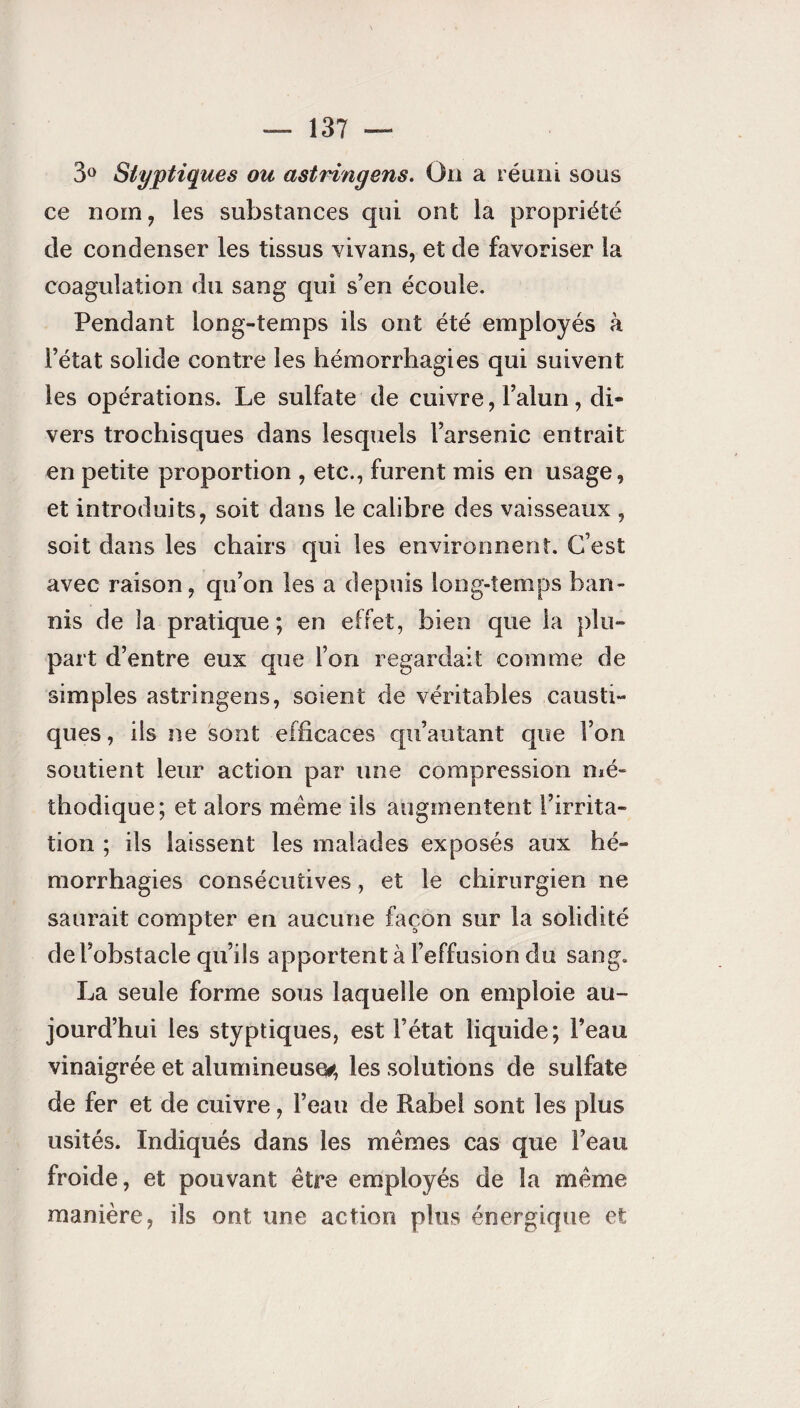 3° Styptiques ou astringens. On a réuni sous ce nom, les substances qui ont la propriété de condenser les tissus vivans, et de favoriser la coagulation du sang qui s’en écoule. Pendant long-temps ils ont été employés à l’état solide contre les hémorrhagies qui suivent les opérations. Le sulfate de cuivre, l’alun, di¬ vers trochisques dans lesquels l’arsenic entrait en petite proportion , etc., furent mis en usage, et introduits, soit dans le calibre des vaisseaux , soit dans les chairs qui les environnent. C’est avec raison, qu’on les a depuis long-temps ban¬ nis de îa pratique; en effet, bien que la plu¬ part d’entre eux que l’on regardait comme de simples astringens, soient de véritables causti¬ ques , iis ne sont efficaces qu’autant que l’on soutient leur action par une compression mé¬ thodique; et alors même ils augmentent l’irrita¬ tion ; ils laissent les malades exposés aux hé¬ morrhagies consécutives, et le chirurgien ne saurait compter en aucune façon sur la solidité de l’obstacle qu’ils apportent à l’effusion du sang. La seule forme sous laquelle on emploie au¬ jourd’hui les styptiques, est l’état liquide; l’eau vinaigrée et alumineuse*, les solutions de sulfate de fer et de cuivre, l’eau de Rabel sont les plus usités. Indiqués dans les mêmes cas que l’eau froide, et pouvant être employés de la même manière, ils ont une action plus énergique et