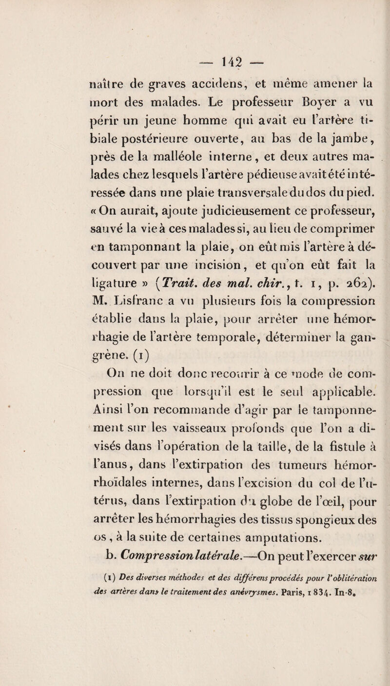 naître de graves accidens, et même amener la mort des malades. Le professeur Boyer a vu périr un jeune homme qui avait eu l’artère ti¬ biale postérieure ouverte, au bas de la jambe, près de la malléole interne, et deux autres ma¬ lades chez lesquels l’artère pédieuse avait été inté¬ ressée dans une plaie transversale du dos du pied. « On aurait, ajoute judicieusement ce professeur, sauvé la vie à ces malades si, au lieu de comprimer en tamponnant la plaie, on eût mis l’artère à dé¬ couvert par une incision, et qu’on eût fait la ligature » {Trait, des mal. chir., t. i, p. 262). M, Lisfranc a vu plusieurs fois la compression établie dans la plaie, pour arrêter une hémor¬ rhagie de l’artère temporale, déterminer la gan¬ grène. (1) On ne doit donc recourir à ce mode de com¬ pression que lorsqu’il est le seul applicable. Ainsi l’on recommande d’agir par le tamponne¬ ment sur les vaisseaux profonds que l’on a di¬ visés dans l’opération de la taille, de la fistule à l’anus, dans l’extirpation des tumeurs hémor- rhoïdales internes, dans l’excision du col de l’u¬ térus, dans l’extirpation du globe de l’œil, pour arrêter les hémorrhagies des tissus spongieux des os , à la suite de certaines amputations. b. Compression latérale.—On peut l’exercer sur (i) Des diverses méthodes et des différais procédés pour V oblitération des artères dans le traitement des anévrysmes. Paris, i 834. In-8.