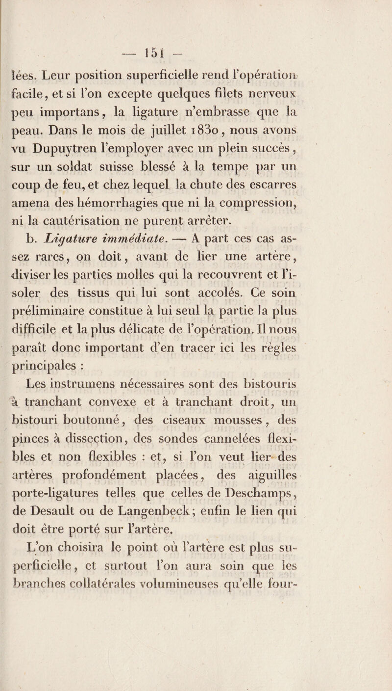 ïées. Leur position superficielle rend l’opération facile, et si Ton excepte quelques filets nerveux peu importans, la ligature n’embrasse que la peau. Dans le mois de juillet i83o, nous avons vu Dupuytren l’employer avec un plein succès , sur un soldat suisse blessé à la tempe par un coup de feu, et chez lequel la chute des escarres amena des hémorrhagies que ni la compression, ni la cautérisation ne purent arrêter. b. Ligature immédiate. — A part ces cas as¬ sez rares, on doit, avant de lier une artère, diviser les parties molles qui la recouvrent et l’i¬ soler des tissus qui lui sont accolés. Ce soin préliminaire constitue à lui seul la partie la plus difficile et la plus délicate de l’opération. Ilnous paraît donc important d’en tracer ici les règles principales : Les instrumens nécessaires sont des bistouris à tranchant convexe et à tranchant droit, un bistouri boutonné, des ciseaux mousses, des pinces à dissection, des sondes cannelées flexi¬ bles et non flexibles : et, si l’on veut lier des artères profondément placées, des aiguilles porte-ligatures telles que celles de Deschamps, de Desault ou de Langenbeck ; enfin le lien qui doit être porté sur l’artère, « L’on choisira le point où l’artère est plus su¬ perficielle , et surtout l’on aura soin que les branches collatérales volumineuses quelle four»