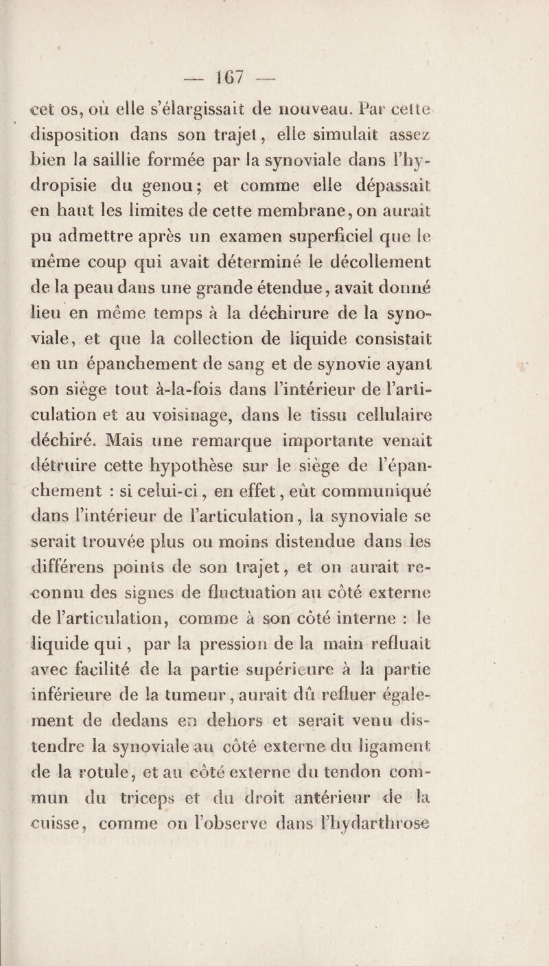 cet os, où elle s’élargissait de nouveau. Par cette disposition dans son trajet, elle simulait assez bien la saillie formée par la synoviale dans l’hy- dropisie du genou ; et comme elle dépassait: en haut les limites de cette membrane, on aurait pu admettre après un examen superficiel que le meme coup qui avait déterminé le décollement de la peau dans une grande étendue, avait donné lieu en même temps à la déchirure de la syno¬ viale, et que la collection de liquide consistait en un épanchement de sang et de synovie ayant son siège tout à-îa-fois dans l’intérieur de l’arti¬ culation et au voisinage, dans le tissu cellulaire déchiré. Mais une remarque importante venait détruire cette hypothèse sur le siège de l’épan¬ chement : si celui-ci, en effet, eût communiqué dans l’intérieur de l’articulation, la synoviale se serait trouvée plus ou moins distendue dans les différens points de son trajet, et on aurait re¬ connu des signes de fluctuation au côté externe de l’articulation, comme à son côté interne : le liquide qui, par la pression de la main refluait avec facilité de la partie supérieure à la partie inférieure de la tumeur, aurait dû refluer égale¬ ment de dedans en dehors et serait venu dis¬ tendre la synoviale au côté externe du ligament de la rotule, et au côté externe du tendon com¬ mun du triceps et du droit antérieur de la cuisse, comme on l’observe dans Fhydarthrose