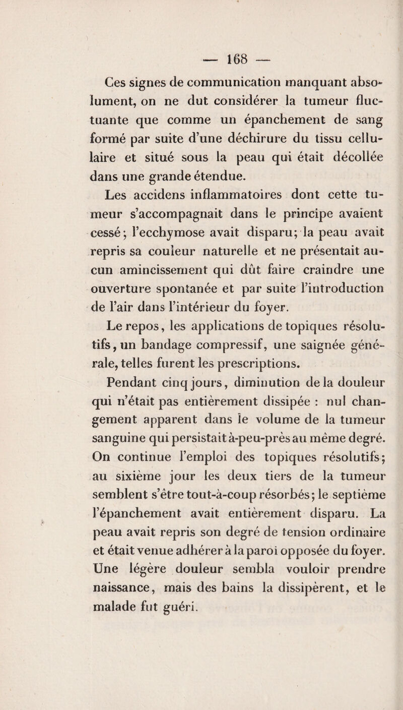 Ces signes de communication manquant abso¬ lument, on ne dut considérer la tumeur fluc¬ tuante que comme un épanchement de sang formé par suite d’une déchirure du tissu cellu¬ laire et situé sous la peau qui était décollée dans une grande étendue. Les accidens inflammatoires dont cette tu¬ meur s’accompagnait dans le principe avaient cessé; l’ecchymose avait disparu; la peau avait repris sa couleur naturelle et ne présentait au¬ cun amincissement qui dût faire craindre une ouverture spontanée et par suite l’introduction de l’air dans l’intérieur du foyer. Le repos, les applications de topiques résolu¬ tifs , un bandage compressif, une saignée géné¬ rale, telles furent les prescriptions. Pendant cinq jours, diminution de la douleur qui n’était pas entièrement dissipée : nul chan¬ gement apparent dans le volume de la tumeur sanguine qui persistait à-peu-près au même degré. On continue l’emploi des topiques résolutifs; au sixième jour les deux tiers de la tumeur semblent s’être tout-à-coup résorbés; le septième l’épanchement avait entièrement disparu. La peau avait repris son degré de tension ordinaire et était venue adhérer à la paroi opposée du foyer. Une légère douleur sembla vouloir prendre naissance, mais des bains la dissipèrent, et le malade fut guéri.