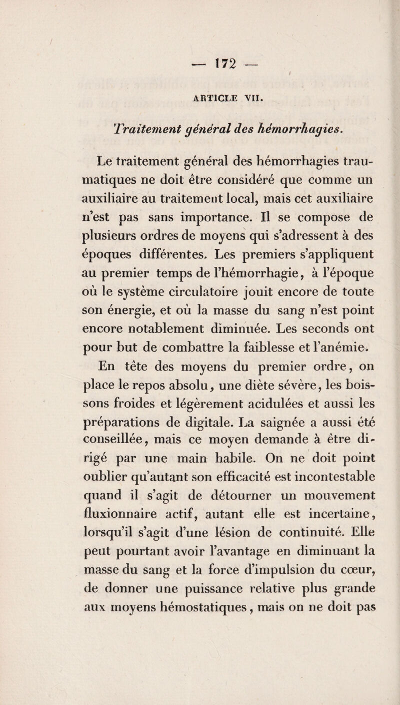 I ARTICLE VII. Traitement général des hémorrhagies. Le traitement général des hémorrhagies trau¬ matiques ne doit être considéré que comme un auxiliaire au traitement local, mais cet auxiliaire n’est pas sans importance. Il se compose de plusieurs ordres de moyens qui s’adressent à des époques différentes. Les premiers s’appliquent au premier temps de l’hémorrhagie, à l’époque où le système circulatoire jouit encore de toute son énergie, et où la masse du sang n’est point encore notablement diminuée. Les seconds ont pour but de combattre la faiblesse et l’anémie. En tête des moyens du premier ordre, on place le repos absolu, une diète sévère, les bois¬ sons froides et légèrement acidulées et aussi les préparations de digitale. La saignée a aussi été conseillée, mais ce moyen demande à être di¬ rigé par une main habile. On ne doit point oublier qu’autant son efficacité est incontestable quand il s’agit de détourner un mouvement fluxionnaire actif, autant elle est incertaine, lorsqu’il s’agit d’une lésion de continuité. Elle peut pourtant avoir l’avantage en diminuant la masse du sang et la force d’impulsion du cœur, de donner une puissance relative plus grande aux moyens hémostatiques, mais on ne doit pas