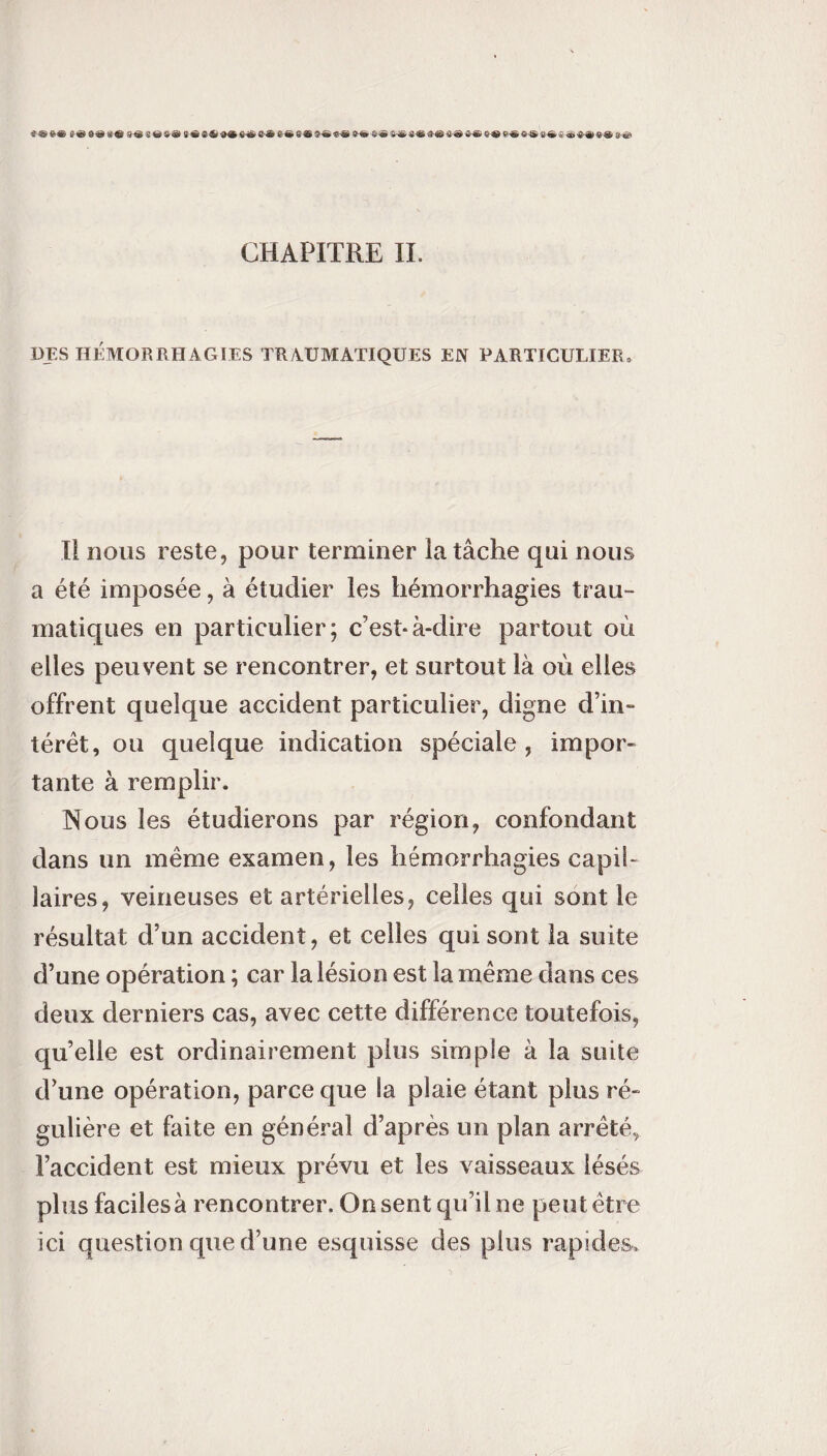 i»6* t<6 S»4l« 96(t «« t-S K t S»S«« S<® «« S-» »»«©«« i-« S® Ç« *® t* S® »«* CHAPITRE IL DES HÉMORRHAGIES TRAUMATIQUES EN PARTICULIER, Il nous reste, pour terminer la tâche qui nous a été imposée, à étudier les hémorrhagies trau- matiques en particulier; c’est*à-dire partout où elles peuvent se rencontrer, et surtout là où elles offrent quelque accident particulier, digne d’in¬ térêt, ou quelque indication spéciale, impor¬ tante à remplir. Nous les étudierons par région, confondant dans un même examen, les hémorrhagies capil¬ laires, veineuses et artérielles, celles qui sont le résultat d’un accident, et celles qui sont la suite d’une opération ; car la lésion est la même dans ces deux derniers cas, avec cette différence toutefois, qu’elle est ordinairement plus simple à la suite d’une opération, parce que la plaie étant plus ré¬ gulière et faite en général d’après un plan arrêtée l’accident est mieux prévu et les vaisseaux lésés plus faciles à rencontrer. On sent qu’il ne peut être ici question que d’une esquisse des plus rapides.