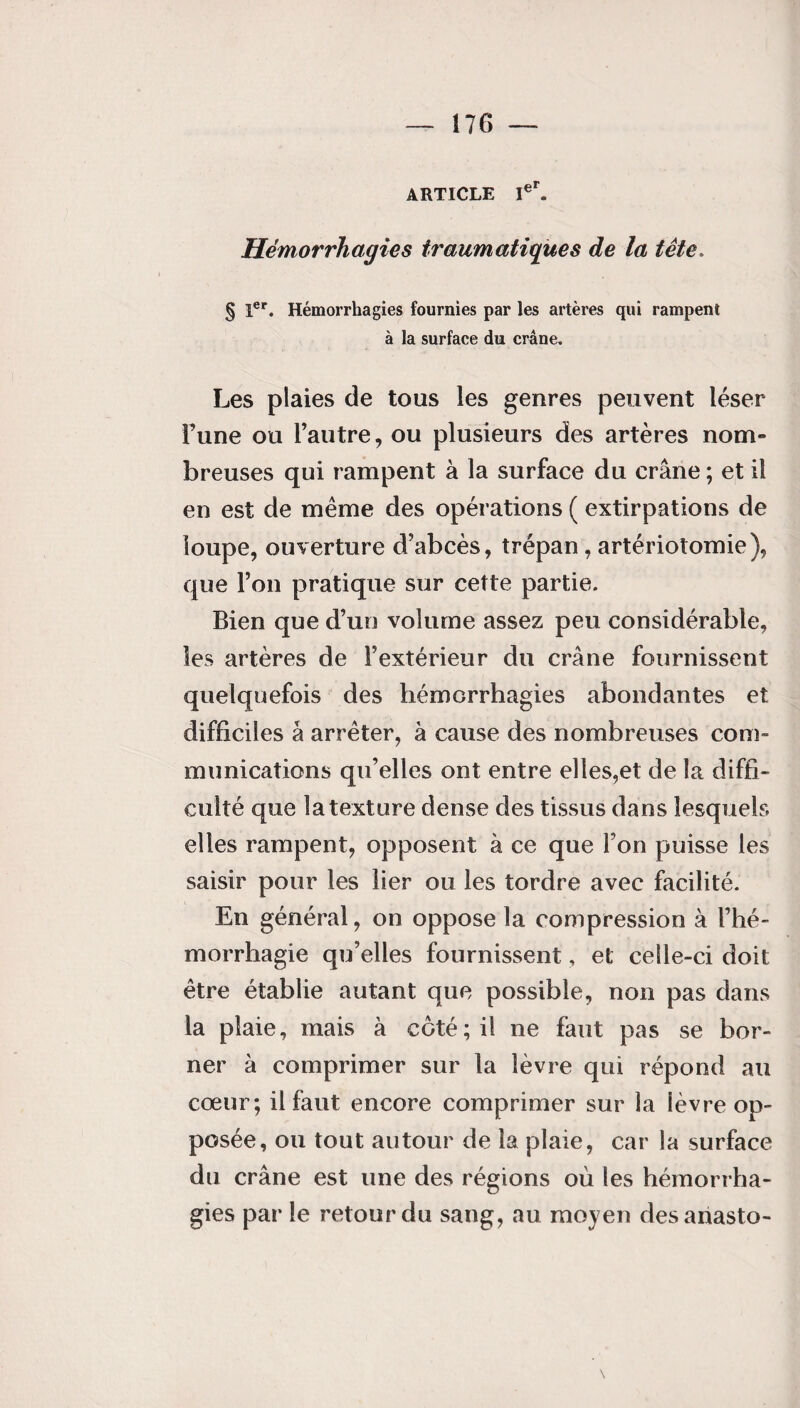 ARTICLE Ier. Hémorrhagies traumatiques de la tête. § 1er. Hémorrhagies fournies par les artères qui rampent à la surface du crâne. Les plaies de tous les genres peuvent léser l’une ou l’autre, ou plusieurs des artères nom¬ breuses qui rampent à la surface du crâne ; et il en est de même des opérations ( extirpations de loupe, ouverture d’abcès, trépan, artériotomie), que l’on pratique sur cette partie. Bien que d’un volume assez peu considérable, les artères de l’extérieur du crâne fournissent quelquefois des hémorrhagies abondantes et difficiles â arrêter, à cause des nombreuses com¬ munications qu’elles ont entre elles,et de la diffi¬ culté que la texture dense des tissus dans lesquels elles rampent, opposent à ce que l’on puisse les saisir pour les lier ou les tordre avec facilité. En général, on oppose la compression à l’hé¬ morrhagie qu’elles fournissent, et celle-ci doit être établie autant que possible, non pas dans la plaie, mais à coté; il ne faut pas se bor¬ ner à comprimer sur la lèvre qui répond au cœur; il faut encore comprimer sur la lèvre op¬ posée, ou tout autour de la plaie, car la surface du crâne est une des régions où les hémorrha¬ gies par le retour du sang, au moyen desanasto-