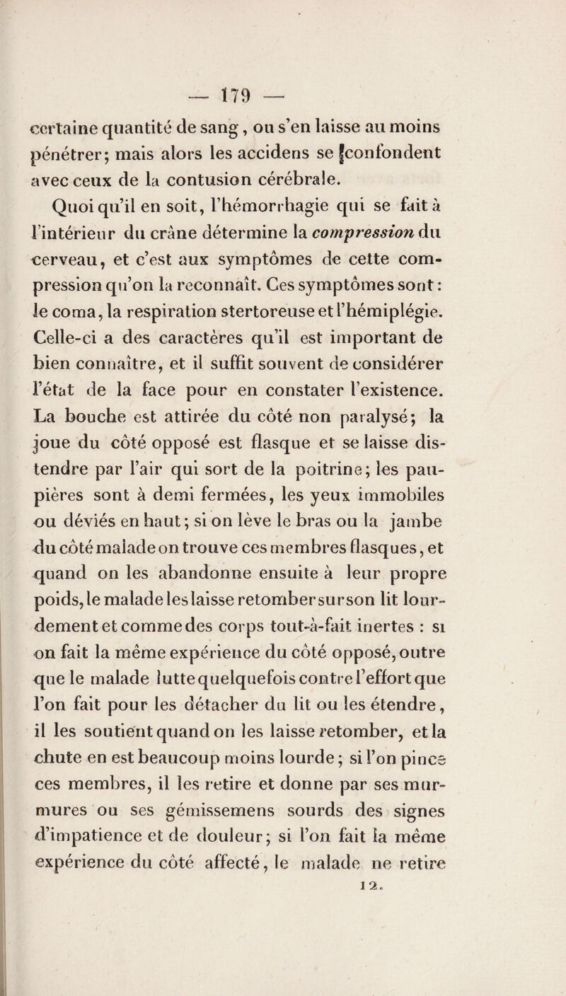 certaine quantité de sang, ou s’en laisse au moins pénétrer; mais alors les accidens se |confondent avec ceux de la contusion cérébrale. Quoi qu’il en soit, l’hémorrhagie qui se fait à l’intérieur du crâne détermine la compression du cerveau, et c’est aux symptômes de cette com¬ pression qu’on la reconnaît. Ces symptômes sont : le coma, la respiration stertoreuse et l’hémiplégie. Celle-ci a des caractères qu’il est important de bien connaître, et il suffit souvent déconsidérer l’état de la face pour en constater l’existence. La bouche est attirée du côté non paralysé; la joue du côté opposé est flasque et se laisse dis¬ tendre par l’air qui sort de la poitrine; les pau¬ pières sont à demi fermées, les yeux immobiles ou déviés en haut ; si on lève le bras ou la jambe du côté malade on trouve ces membres flasques, et quand on les abandonne ensuite à leur propre poids, le malade les laisse retomber su r son lit lour¬ dement et comme des corps tout-à-fait inertes : si on fait la même expérience du côté opposé, outre que le malade lutte quelquefois contre l’effort que l’on fait pour les détacher du lit ou les étendre, il les soutient quand on les laisse retomber, et la chute en est beaucoup moins lourde ; si l’on pince ces membres, il les retire et donne par ses mur¬ mures ou ses gémissemens sourds des signes d’impatience et de douleur; si l’on fait la même expérience du côté affecté, le malade ne retire