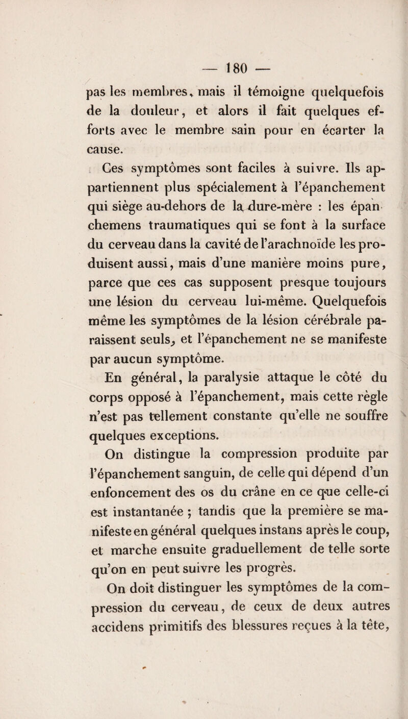 pas les membres* mais il témoigne quelquefois de la douleur, et alors il fait quelques ef¬ forts avec le membre sain pour en écarter la cause. Ces symptômes sont faciles à suivre. Ils ap¬ partiennent plus spécialement à l’épanchement qui siège au-dehors de la ^dure-mère : les épan chemens traumatiques qui se font à la surface du cerveau dans la cavité de l’arachnoïde les pro¬ duisent aussi, mais d’une manière moins pure, parce que ces cas supposent presque toujours une lésion du cerveau lui-même. Quelquefois même les symptômes de la lésion cérébrale pa¬ raissent seuls,, et l’épanchement ne se manifeste par aucun symptôme. En général, la paralysie attaque le côté du corps opposé à l’épanchement, mais cette règle n’est pas tellement constante qu’elle ne souffre quelques exceptions. On distingue la compression produite par l’épanchement sanguin, de celle qui dépend d’un enfoncement des os du crâne en ce que celle-ci est instantanée ; tandis que la première se ma¬ nifeste en général quelques instans après le coup, et; marche ensuite graduellement de telle sorte qu’on en peut suivre les progrès. On doit distinguer les symptômes de la com¬ pression du cerveau, de ceux de deux autres accidens primitifs des blessures reçues à la tête,