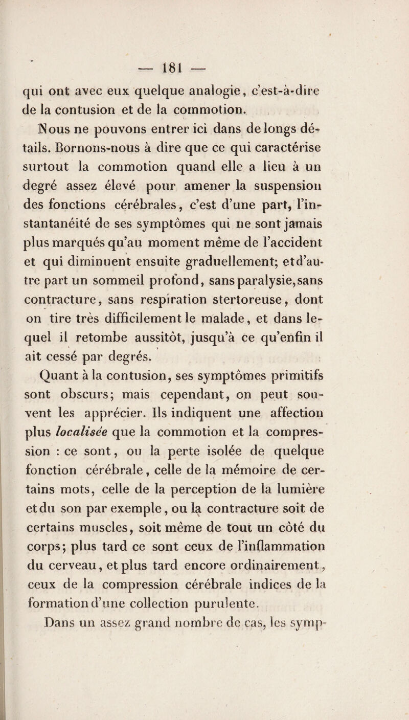 » — 181 — qui ont avec eux quelque analogie, c’est-à-dire de la contusion et de la commotion. INous ne pouvons entrer ici dans de longs dé¬ tails. Bornons-nous à dire que ce qui caractérise surtout la commotion quand elle a Heu à un degré assez élevé pour amener la suspension des fonctions cérébrales, c’est d’une part, l’in¬ stantanéité de ses symptômes qui ne sont jamais plus marqués qu’au moment même de l’accident * et qui diminuent ensuite graduellement; etd’au- tre part un sommeil profond, sans paralysie, sans contracture, sans respiration stertoreuse, dont on tire très difficilement le malade, et dans le¬ quel il retombe aussitôt, jusqu’à ce qu’enfin il ait cessé par degrés. Quant à la contusion, ses symptômes primitifs sont obscurs; mais cependant, on peut sou¬ vent les apprécier. Ils indiquent une affection plus localisée que la commotion et la compres¬ sion : ce sont, ou la perte isolée de quelque fonction cérébrale, celle de la mémoire de cer¬ tains mots, celle de la perception de la lumière et du son par exemple, ou la contracture soit de certains muscles, soit même de tout un côté du corps; plus tard ce sont ceux de l’inflammation du cerveau, et plus tard encore ordinairement, ceux de la compression cérébrale indices de la formation d’une collection purulente. Dans un assez grand nombre de cas, les syuq>