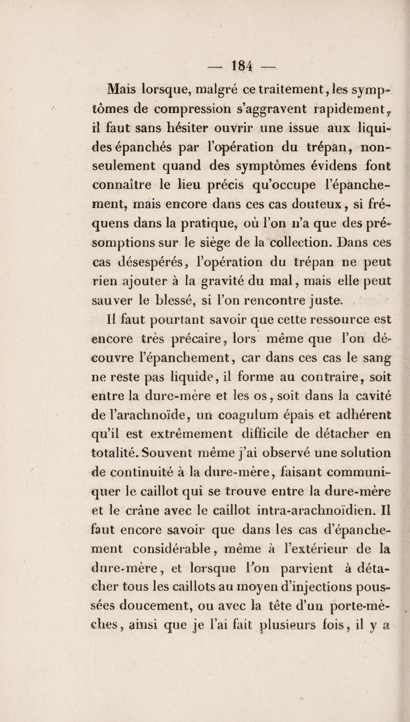 Mais lorsque, malgré ce traitement, les symp» tomes de compression s’aggravent rapidementf il faut sans hésiter ouvrir une issue aux liqui¬ des épanchés par l’opération du trépan, non- seulement quand des symptômes évidens font connaître le lieu précis qu’occupe l’épanche¬ ment, mais encore dans ces cas douteux, si fré- quens dans la pratique, où l’on n’a que des pré¬ somptions sur le siège de la collection. Dans ces cas désespérés, l’opération du trépan ne peut rien ajouter à la gravité du mal, mais elle peut sauver le blessé, si l’on rencontre juste. Il faut pourtant savoir que cette ressource est encore très précaire, lors même que l’on dé¬ couvre l’épanchement, car dans ces cas le sang ne reste pas liquide, il forme au contraire, soit entre la dure-mère et les os, soit dans la cavité de l’arachnoïde, un coagulum épais et adhérent qu’il est extrêmement difficile de détacher en totalité. Souvent même j’ai observé une solution de continuité à la dure-mère, faisant communi¬ quer le caillot qui se trouve entre la dure-mère et le crâne avec le caillot intra-arachnoïdien. Il faut encore savoir que dans les cas d’épanche¬ ment considérable, même à l’extérieur de la dure-mère, et lorsque bon parvient à déta¬ cher tous les caillots au moyen d’injections pous¬ sées doucement, ou avec la tête d’un porte-mè¬ ches, ainsi que je l’ai fait plusieurs fois, il y a