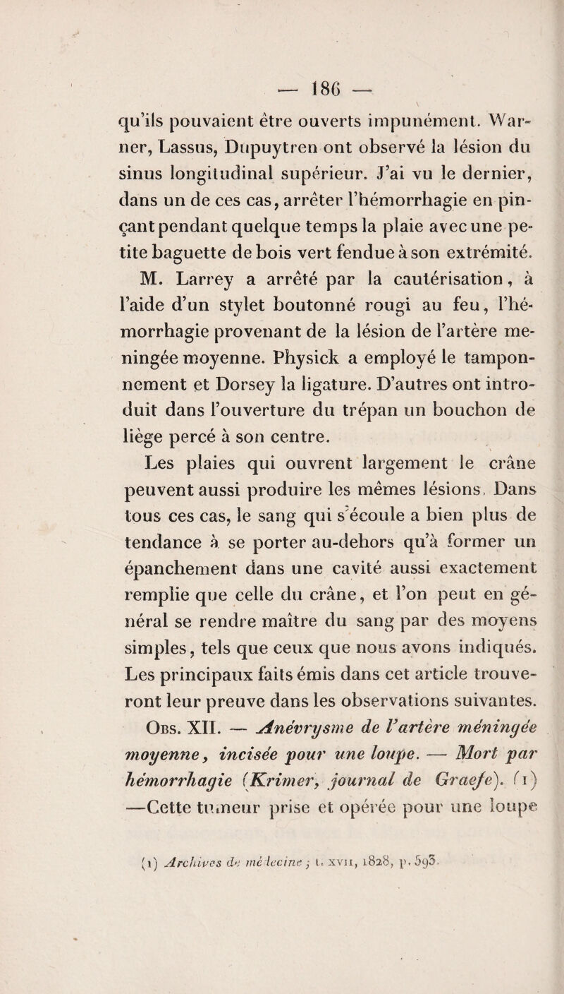 qu’ils pouvaient être ouverts impunément. War¬ ner, Lassus, Dupuytren ont observé la lésion du sinus longitudinal supérieur. J’ai vu le dernier, dans un de ces cas, arrêter l’hémorrhagie en pin¬ çant pendant quelque temps la plaie avec une pe¬ tite baguette de bois vert fendue à son extrémité. M. Larrey a arrêté par la cautérisation, à l’aide d’un stylet boutonné rougi au feu, l’hé¬ morrhagie provenant de la lésion de l’artère mé¬ ningée moyenne. Physick a employé le tampon¬ nement et Dorsey la ligature. D’autres ont intro¬ duit dans l’ouverture du trépan un bouchon de liège percé à son centre. Les plaies qui ouvrent largement le crâne peuvent aussi produire les mêmes lésions, Dans tous ces cas, le sang qui s écoule a bien plus de tendance à se porter au-dehors qu’à former un épanchement dans une cavité aussi exactement remplie que celle du crâne, et l’on peut en gé¬ néral se rendre maître du sang par des moyens simples, tels que ceux que nous avons indiqués. Les principaux faits émis dans cet article trouve¬ ront leur preuve dans les observations suivantes. Obs. XII. — jinévrysme de Vartère méningée moyenne> incisée pour une loupe. — Mort par hémorrhagie (Krimer, journal de Graeje). fi) —Cette tiuneur prise et opérée pour une loupe (1) Archives de médecine ; i. xvji, 1828, i>.5g5-