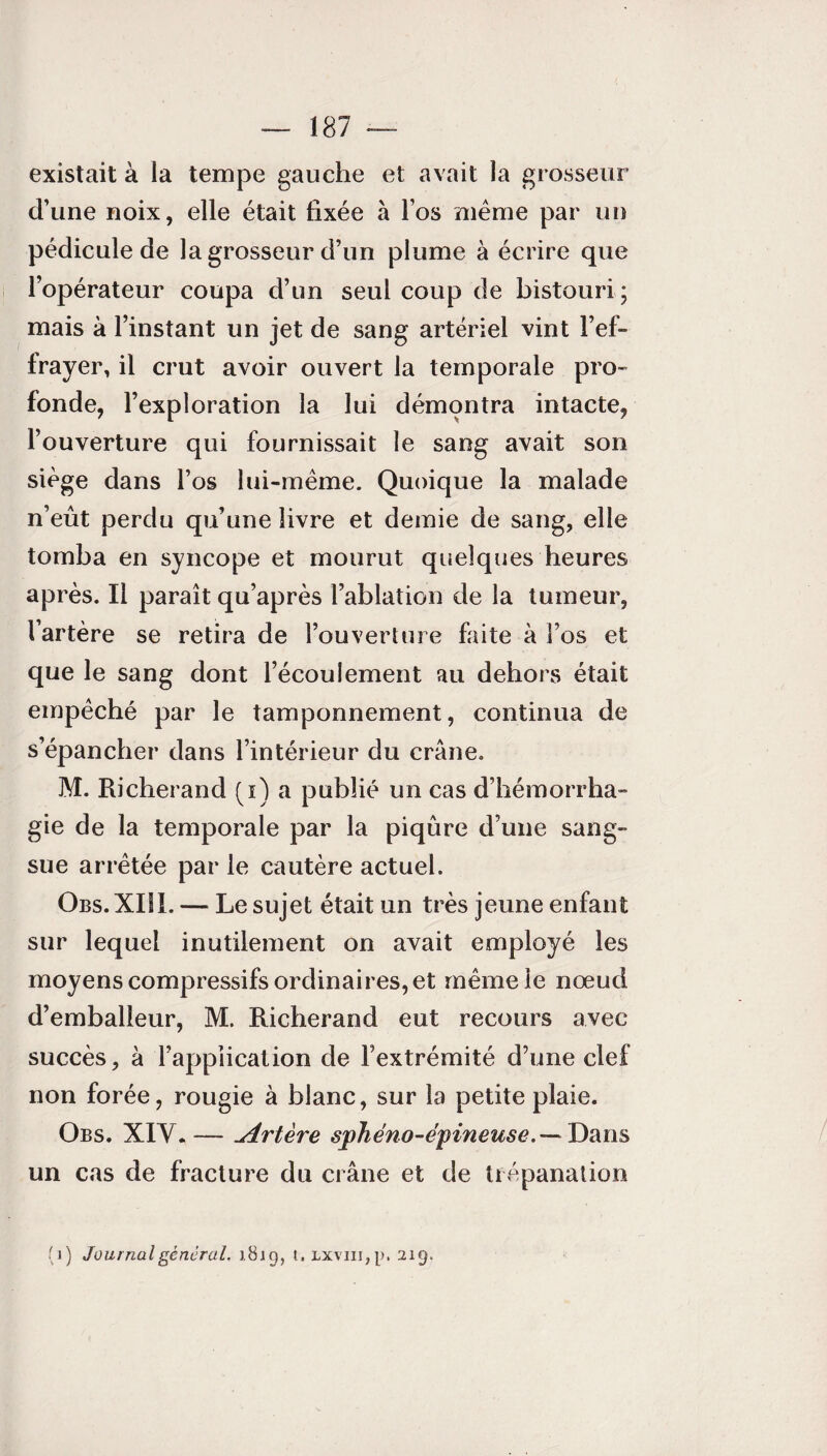 existait à la tempe gauche et avait la grosseur d’une noix, elle était fixée à l’os même par un pédicule de la grosseur d’un plume à écrire que l’opérateur coupa d’un seul coup de bistouri; mais à l’instant un jet de sang artériel vint l’ef¬ frayer, il crut avoir ouvert la temporale pro¬ fonde, l’exploration la lui démontra intacte, l’ouverture qui fournissait le sang avait son siège dans l’os lui-même. Quoique la malade n’eût perdu qu’une livre et demie de sang, elle tomba en syncope et mourut quelques heures après. Il paraît qu’après l’ablation de la tumeur, l’artère se retira de l’ouverture faite à l’os et que le sang dont l’écoulement au dehors était empêché par le tamponnement, continua de s’épancher dans l’intérieur du crâne. M. Richerand (i) a publié un cas d’hémorrha¬ gie de la temporale par la piqûre d’une sang¬ sue arrêtée par le cautère actuel. Obs. XIII. — Le sujet était un très jeune enfant sur lequel inutilement on avait employé les moyens compressifs ordinaires, et même le nœud d’emballeur, M. Richerand eut recours avec succès, à l’application de l’extrémité d’une clef non forée, rougie à blanc, sur la petite plaie. Obs. XIV.— Artère sjfheno-epineuse.— Dans un cas de fracture du crâne et de trépanation (i) Journal gênerai, 1819, t.Lxvm,p. 219.