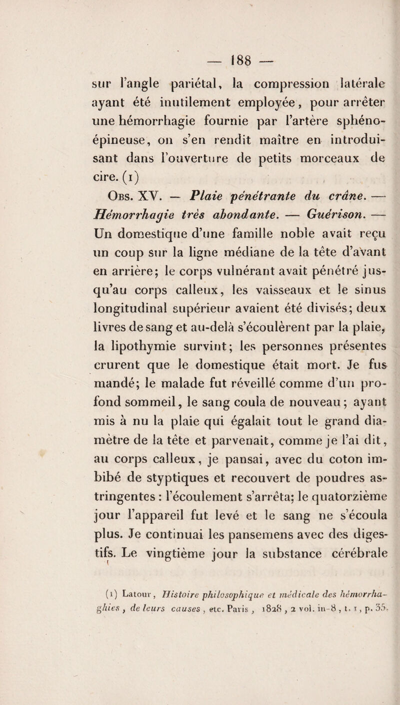 sur l’angle pariétal, la compression latérale ayant été inutilement employée, pour arrêter une hémorrhagie fournie par l’artère sphéno- épineuse, on s’en rendit maître en introdui¬ sant dans l’ouverture de petits morceaux de cire.(i) Obs. XY. — Plaie 'pénétrante du crâne. — Hémorrhagie très abondante. — Guérison. — Un domestique d’une famille noble avait reçu un coup sur la ligne médiane de la tête d’avant en arrière; le corps vulnérant avait pénétré jus¬ qu’au corps calleux, les vaisseaux et le sinus longitudinal supérieur avaient été divisés; deux livres de sang et au-delà s’écoulèrent par la plaie, la lipothymie survint; les personnes présentes crurent que le domestique était mort. Je fus mandé; le malade fut réveillé comme d’un pro¬ fond sommeil, le sang coula de nouveau; ayant mis à nu la plaie qui égalait tout le grand dia¬ mètre de la tête et parvenait, comme je l’ai dit, au corps calleux, je pansai, avec du coton im¬ bibé de styptiques et recouvert de poudres as¬ tringentes : l’écoulement s’arrêta; le quatorzième jour l’appareil fut levé et le sang ne s’écoula plus. Je continuai les pansemens avec des diges¬ tifs. L.e vingtième jour la substance cérébrale (1) Latour, Histoire philosophique et médicale des hémorrha- ghies , de leurs causes , etc, Paris , 1828,2 vol. in-8 , t. t , p. 3S,