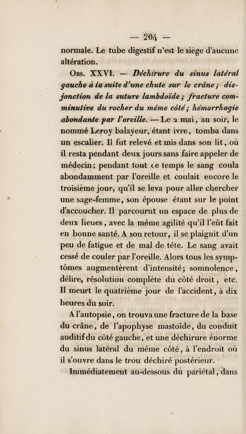 normale. Le tube digestif n’est le siège d’aucune altération. Obs. XXVI. — Déchirure du sinus latéral gauche à la suite d’une chute sur le crâne ; dis¬ jonction de la suture lamhdoïde y fracture com- minutive du rocher du même côté ; hémorrhagie abondante par l’oreille. —Le 2 mai, au soir, le nommé Leroy balayeur, étant ivre, tomba dans un escalier. Il fut relevé et mis dans son lit, où il resta pendant deux jours sans faire appeler de médecin; pendant tout te temps le sang coula abondamment par l’oreille et coulait encore le troisième jour, qu’il se leva pour aller chercher une sage-femme, son épouse étant sur le point d’accoucher. Il parcourut un espace de plus de deux lieues, avec la même agilité qu’il l’eut fait en bonne santé. A son retour, il se plaignit d’un peu de fatigue et de mal de tête. Le sang avait cessé de couler par l’oreille. Alors tous les symp¬ tômes augmentèrent d’intensité ; somnolence , délire, résolution complète du côté droit, etc. Il meurt le quatrième jour de l’accident, à dix heures du soir. A l’autopsie, on trouva une fracture de la base du crâne, de l’apophyse mastoïde, du conduit auditif du côté gauche, et une déchirure énorme du sinus latéral du même côté, à l’endroit où il s’ouvre dans le trou déchiré postérieur. Immédiatement au-dessous du pariétal, dans