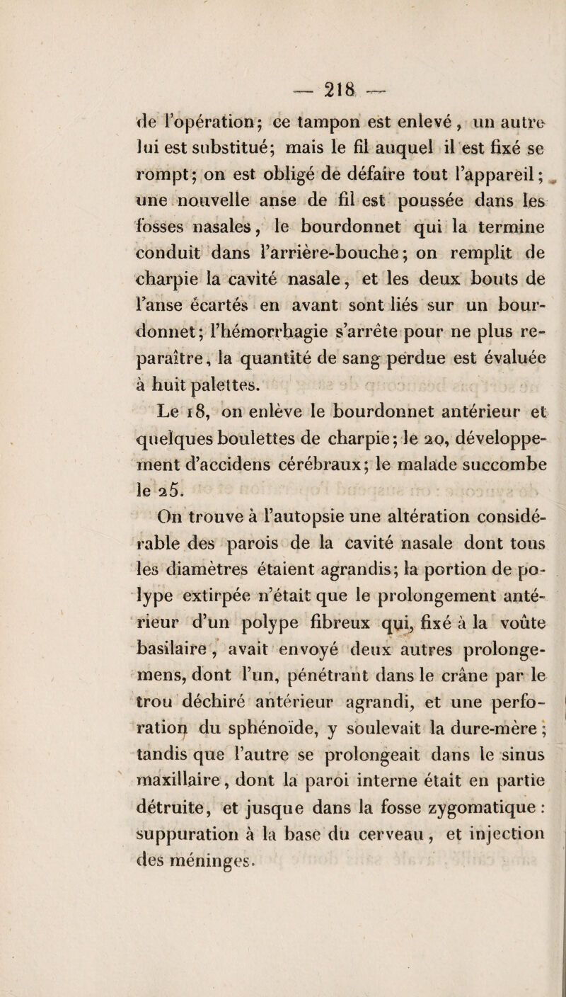 de l’opération; ce tampon est enlevé, un autre lui est substitué; mais le fil auquel il est fixé se rompt; on est obligé de défaire tout l’appareil; une nouvelle anse de fil est poussée dans les fosses nasales, le bourdonnet qui la termine conduit dans l’arrière-bouche; on remplit de charpie la cavité nasale, et les deux bouts de Fanse écartés en avant sont liés sur un bour¬ donnet ; l’hémorrhagie s’arrête pour ne plus re¬ paraître, la quantité de sang perdue est évaluée à huit palettes. Le 18, on enlève le bourdonnet antérieur et quelques boulettes de charpie; le 20, développe¬ ment d’accidens cérébraux; le malade succombe le 25. On trouve à l’autopsie une altération considé¬ rable des parois de la cavité nasale dont tous les diamètres étaient agrandis; la portion de po¬ lype extirpée n’était que le prolongement anté¬ rieur d’un polype fibreux qui, fixé à la voûte basilaire , avait envoyé deux autres prolonge- mens, dont l’un, pénétrant dans le crâne par le trou déchiré antérieur agrandi, et une perfo¬ ration du sphénoïde, y soulevait la dure-mère ; tandis que l’autre se prolongeait dans le sinus maxillaire, dont la paroi interne était en partie détruite, et jusque dans la fosse zygomatique : suppuration à la base du cerveau, et injection des méninges.