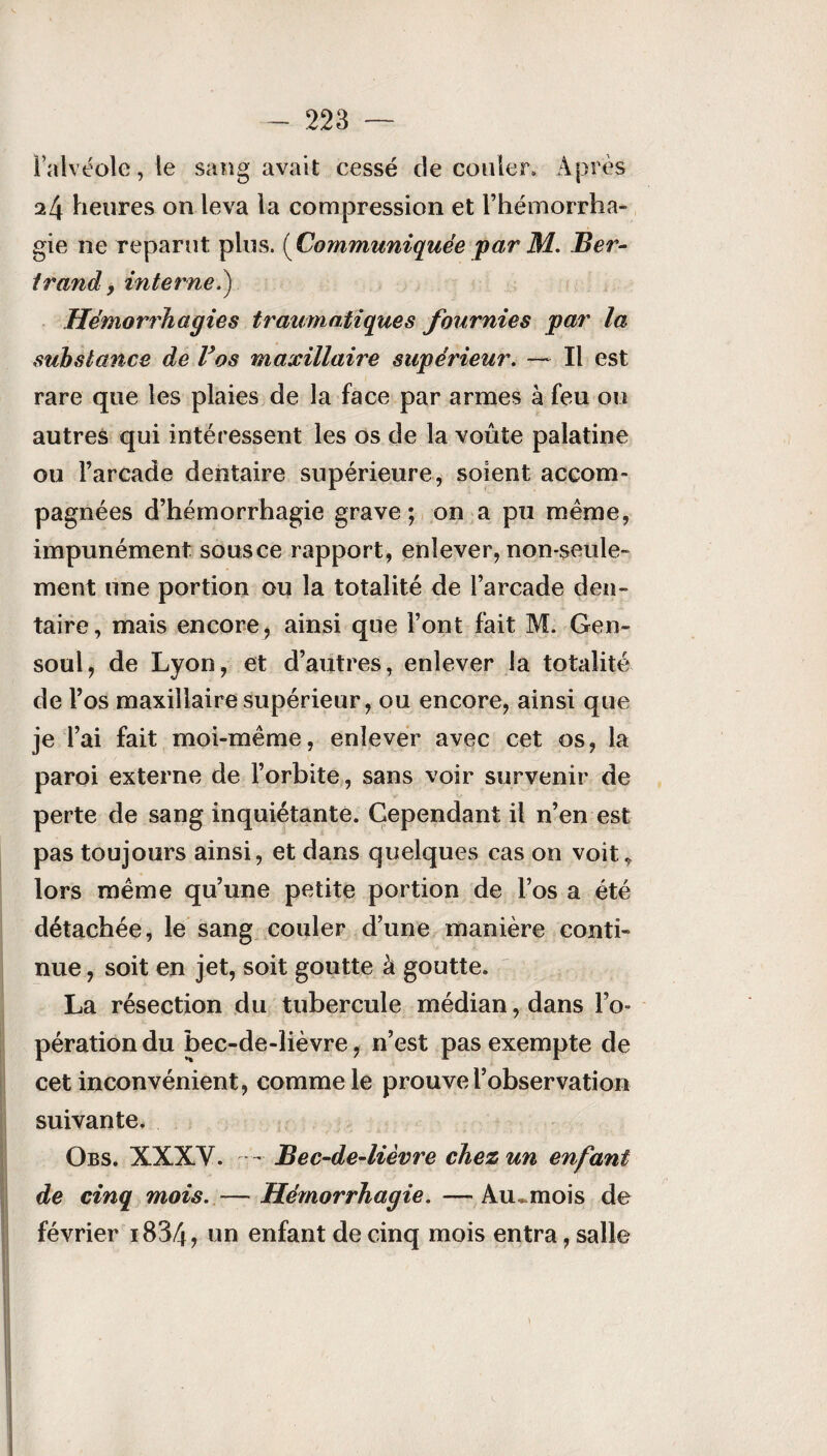 l’alvéole, le sang avait cessé de couler. Après 24 heures on leva la compression et l’hémorrha¬ gie ne reparut plus. (Communiquée par M. Ber¬ trand, internet) Hémorrhagies traumatiques fournies par la substance de Vos maxillaire supérieur. — Il est rare que les plaies de la face par armes à feu ou autres qui intéressent les os de la voûte palatine ou l’arcade dentaire supérieure, soient accom¬ pagnées d’hémorrhagie grave; on a pu même, impunément sousce rapport, enlever, non-seule¬ ment une portion ou la totalité de l’arcade den¬ taire, mais encore, ainsi que l’ont fait M. Gen- soul, de Lyon, et d’autres, enlever la totalité de l’os maxillaire supérieur, ou encore, ainsi que je l’ai fait moi-même, enlever avec cet os, la paroi externe de l’orbite, sans voir survenir de perte de sang inquiétante. Cependant il n’en est pas toujours ainsi, et dans quelques cas on voie lors même qu’une petite portion de l’os a été détachée, le sang couler d’une manière conti¬ nue , soit en jet, soit goutte à goutte. La résection du tubercule médian, dans l’o¬ pération du bec-de-lièvre, n’est pas exempte de cet inconvénient, comme le prouve l’observation suivante. Obs. XXXV. - Bec-de-lièvre chez un enfant de cinq mois. — Hémorrhagie. — Au^mois de février i834? un enfant de cinq mois entra, salle