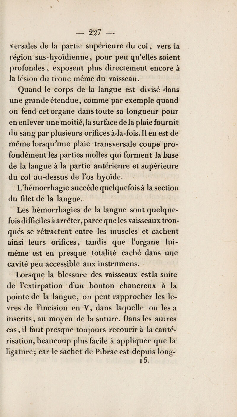 versales de la partie supérieure du col, vers la région sus-hyoïdienne, pour peu qu’elles soient profondes, exposent plus directement encore à la lésion du tronc même du vaisseau. Quand le corps de la langue est divisé dans une grande étendue, comme par exemple quand on fend cet organe dans toute sa longueur pour en enlever une moitié, la surface de la plaie fournit du sang par plusieurs orifices à-la-fois. Il en est de même lorsqu'une plaie transversale coupe pro¬ fondément les parties molles qui forment la base de la langue à la partie antérieure et supérieure du col au-dessus de l’os hyoïde. L’hémorrhagie succède quelquefois à la section du filet de la langue. Les hémorrhagies de la langue sont quelque¬ fois difficiles à arrêter, parce que les vaisseaux tron¬ qués se rétractent entre les muscles et cachent ainsi leurs orifices, tandis que l’organe lui- même est en presque totalité caché dans une cavité peu accessible aux instrumens. Lorsque la blessure des vaisseaux est la suite de l’extirpation d’un bouton chancreux à la pointe de la langue, on peut rapprocher les lè¬ vres de l’incision en Y, dans laquelle on les a inscrits, au moyen de la suture. Dans les autres cas, il faut presque toujours recourir à la cauté¬ risation, beaucoup plus facile à appliquer que la ligature; car le sachet de Pibracest depuis long-