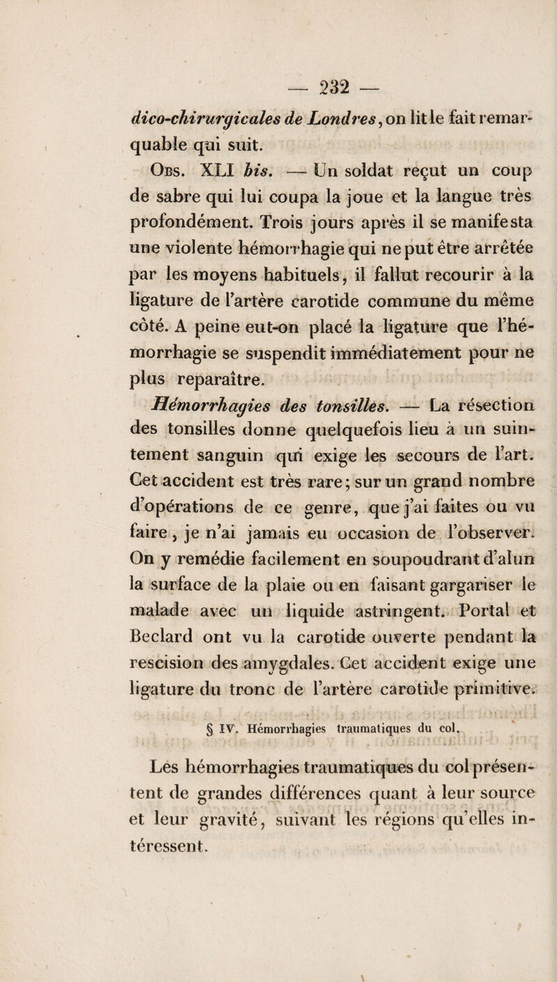 dico-chirurgi cales de Londres, on lit ie fait remar¬ quable qui suit. Obs. XLI bis. — Un soldat reçut un coup de sabre qui lui coupa la joue et la langue très profondément. Trois jours après il se manifesta une violente hémorrhagie qui ne put être arrêtée par les moyens habituels, il fallut recourir à la ligature de l’artère carotide commune du même côté. A peine eut-on placé la ligature que l’hé¬ morrhagie se suspendit immédiatement pour ne plus reparaître. Hémorrhagies des tonsilles. — La résection des tonsilles donne quelquefois lieu à un suin¬ tement sanguin qui exige les secours de l’art. Cet accident est très rare; sur un grand nombre d’opérations de ce genre, que j’ai faites ou vu faire, je n’ai jamais eu occasion de l’observer. On y remédie facilement en soupoudrant d’alun la surface de la plaie ou en faisant gargariser le malade avec un liquide astringent. Portai et Beclard ont vu la carotide ouverte pendant la rescision des amygdales. Cet accident exige une ligature du tronc de l’artère carotide primitive. § IV. Hémorrhagies traumatiques du col. Les hémorrhagies traumatiques du col présen¬ tent de grandes différences quant à leur source et leur gravité, suivant les régions quelles in¬ téressent.