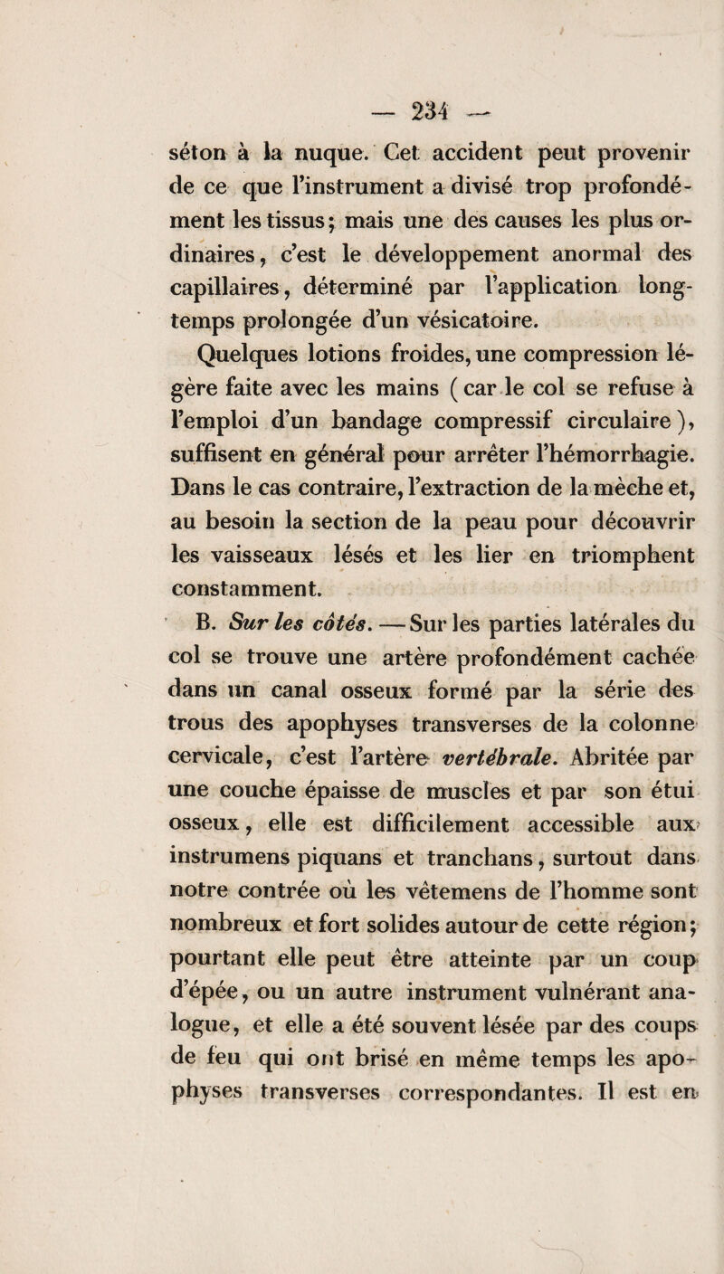 séton à la nuque. Cet; accident peut provenir de ce que l’instrument a divisé trop profondé¬ ment les tissus; mais une des causes les plus or¬ dinaires, c’est le développement anormal des capillaires, déterminé par l’application long¬ temps prolongée d’un vésicatoire. Quelques lotions froides, une compression lé¬ gère faite avec les mains (car le col se refuse à l’emploi d’un bandage compressif circulaire), suffisent en général pour arrêter l’hémorrhagie. Dans le cas contraire, l’extraction de la mèche et, au besoin la section de la peau pour découvrir les vaisseaux lésés et les lier en triomphent constamment. B. Sur les cotés. —Sur les parties latérales du col se trouve une artère profondément cachée dans un canal osseux formé par la série des trous des apophyses transverses de la colonne cervicale, c’est l’artèro vertébrale. Abritée par une couche épaisse de muscles et par son étui osseux, elle est difficilement accessible aux instrumens piquans et tranchans, surtout dans notre contrée où les vêtemens de l’homme sont nombreux et fort solides autour de cette région ; pourtant elle peut être atteinte par un coup d’épée, ou un autre instrument vulnérant ana¬ logue , et elle a été souvent lésée par des coups de feu qui ont brisé en même temps les apo¬ physes transverses correspondantes. Il est en