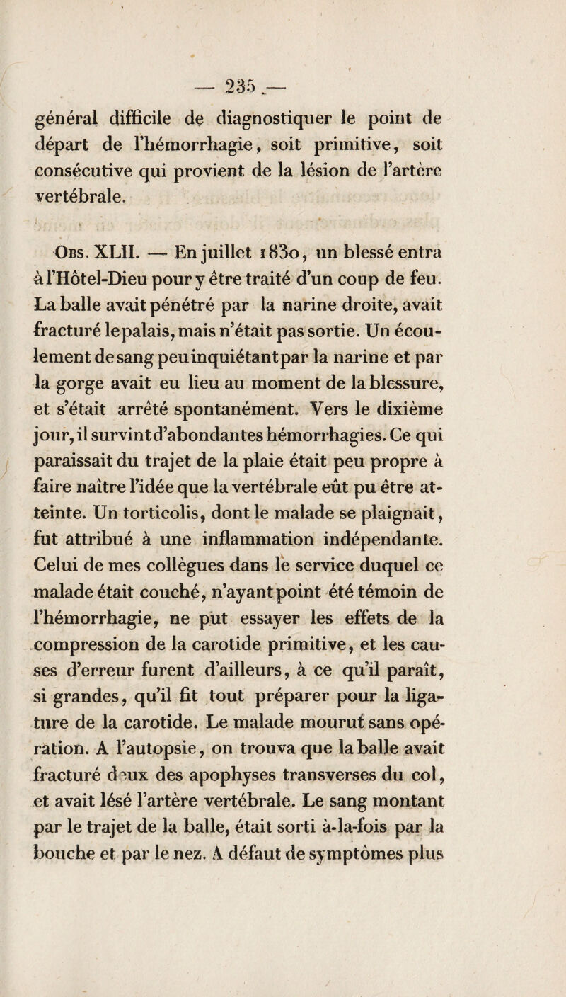 général difficile de diagnostiquer le point de départ de l'hémorrhagie, soit primitive, soit consécutive qui provient de la lésion de l’artère vertébrale, Obs. XLII. — En juillet iB3o, un blessé entra àl’Hôtel-Dieu pour y être traité d’un coup de feu. La balle avait pénétré par la narine droite, avait fracturé lepalais, mais n’était pas sortie. Un écou¬ lement de sang peuinquiétantpar la narine et par la gorge avait eu lieu au moment de la blessure, et s’était arrêté spontanément. Vers le dixième jour, il survint d’abondantes hémorrhagies. Ce qui paraissait du trajet de la plaie était peu propre à faire naître l’idée que la vertébrale eût pu être at¬ teinte. Un torticolis, dont le malade se plaignait, fut attribué à une inflammation indépendante. Celui de mes collègues dans le service duquel ce malade était couché, n’ayant point été témoin de l’hémorrhagie, ne put essayer les effets de la compression de la carotide primitive, et les cau¬ ses d’erreur furent d’ailleurs, à ce qu’il paraît, si grandes, qu’il fit tout préparer pour la liga*- ture de la carotide. Le malade mourut sans opé¬ ration. A l’autopsie, on trouva que la balle avait fracturé d?,ux des apophyses tran s verses du col, et avait lésé l’artère vertébrale. Le sang montant par le trajet de la balle, était sorti à-la-fois par la bouche et par le nez. A défaut de symptômes plus