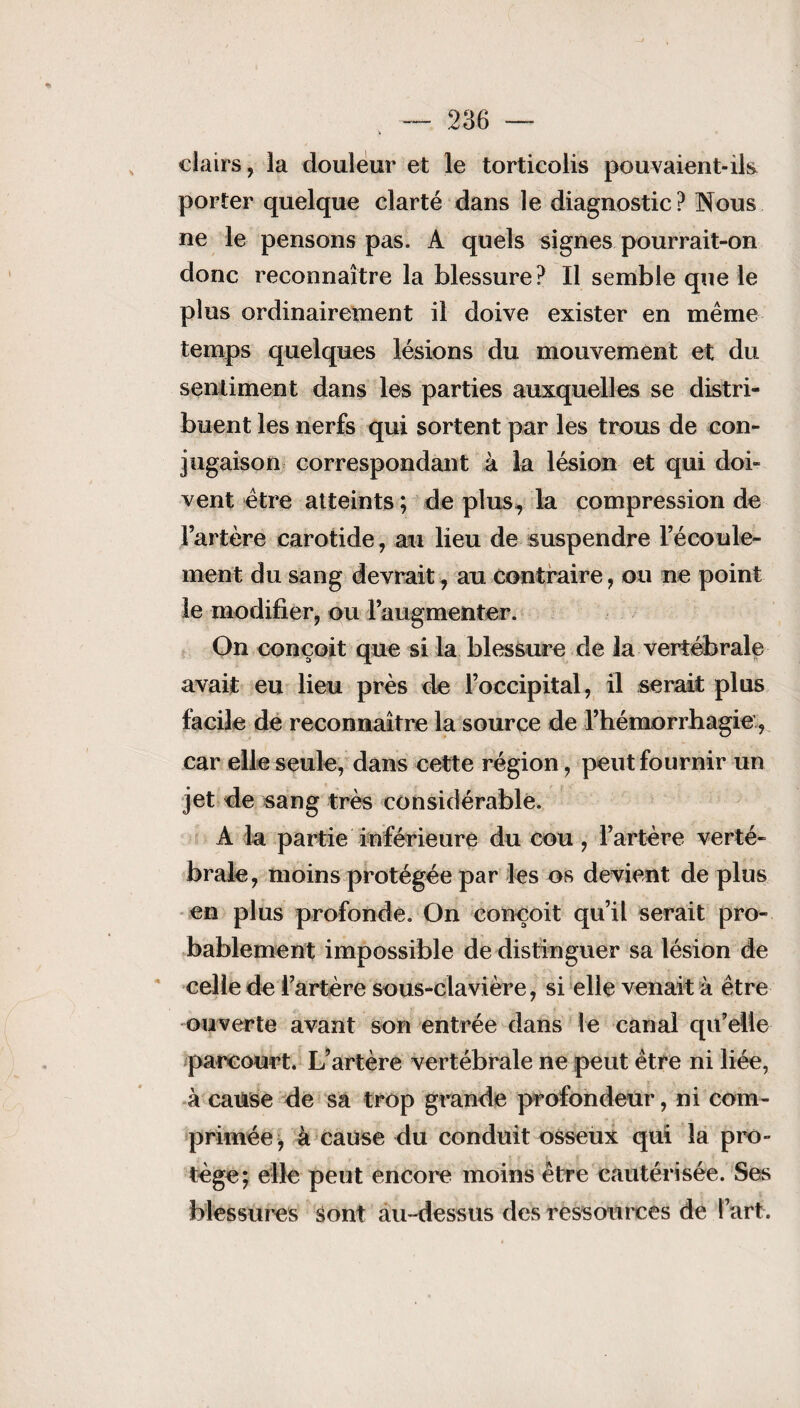 clairs, la douleur et le torticolis pouvaient-ils porter quelque clarté dans le diagnostic? Nous ne le pensons pas. A quels signes pourrait-on donc reconnaître la blessure? Il semble que le plus ordinairement il doive exister en même temps quelques lésions du mouvement et du sentiment dans les parties auxquelles se distri¬ buent les nerfs qui sortent par les trous de con¬ jugaison correspondant à la lésion et qui doi¬ vent être atteints ; de plus, la compression de l’artère carotide, au lieu de suspendre l’écoule¬ ment du sang devrait, au contraire , ou ne point le modifier, ou l’augmenter. On conçoit que si la blessure de la vertébrale avait eu lieu près de l’occipital, il serait plus facile de reconnaître la source de l’hémorrhagie, car elle seule, dans cette région, peut fournir un jet de sang très considérable. A la partie inférieure du cou , l’artère verté¬ brale, moins protégée par les os devient de plus en plus profonde. On conçoit qu’il serait pro¬ bablement impossible de distinguer sa lésion de celle de l’artère sous-clavière, si elle venait à être ouverte avant son entrée dans le canal qu’elle parcourt. L’artère vertébrale ne peut être ni liée, à cause de sa trop grande profondeur, ni com¬ primée , à cause du conduit osseux qui la pro¬ tège; elle peut encore moins être cautérisée. Ses blessures sont au-dessus des ressources de l’art.