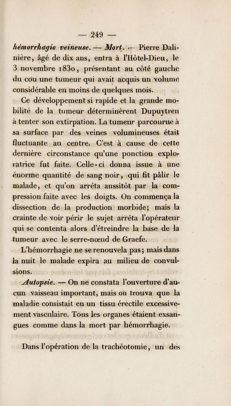 hémorrhagie veineuse. — Mort. Pierre Dali- mère , âgé de dix ans, entra à l’Hôtel-Dieu, le 3 novembre 183o, présentant au côté gauche du cou une tumeur qui avait acquis un volume considérable en moins de quelques mois. Ce développement si rapide et la grande mo¬ bilité de la tumeur déterminèrent Dupuytren à tenter son extirpation. La tumeur parcourue à sa surface par des veines volumineuses était fluctuante au centre. C’est à cause de cette dernière circonstance qu’une ponction explor ratrice fut faite. Celle-ci donna issue à une énorme quantité de sang noir , qui fit pâlir le malade, et qu’on arrêta aussitôt par la com¬ pression faite avec les doigts. On commença la dissection de la production morbide; mais la crainte de voir périr le sujet arrêta l’opérateur qui se contenta alors d’étreindre la base de la tumeur avec le serre-nœud de Graefe. L’hémorrhagie ne se renouvela pas ; mais dans la nuit le malade expira au milieu de convul¬ sions. Autopsie. — On ne constata l’ouverture d’au¬ cun vaisseau important, mais on trouva que la maladie consistait en un tissu érectile excessive¬ ment vasculaire. Tous les organes étaient exsan¬ gues comme dans la mort par hémorrhagie. Dans l’opération de la trachéotomie, un des