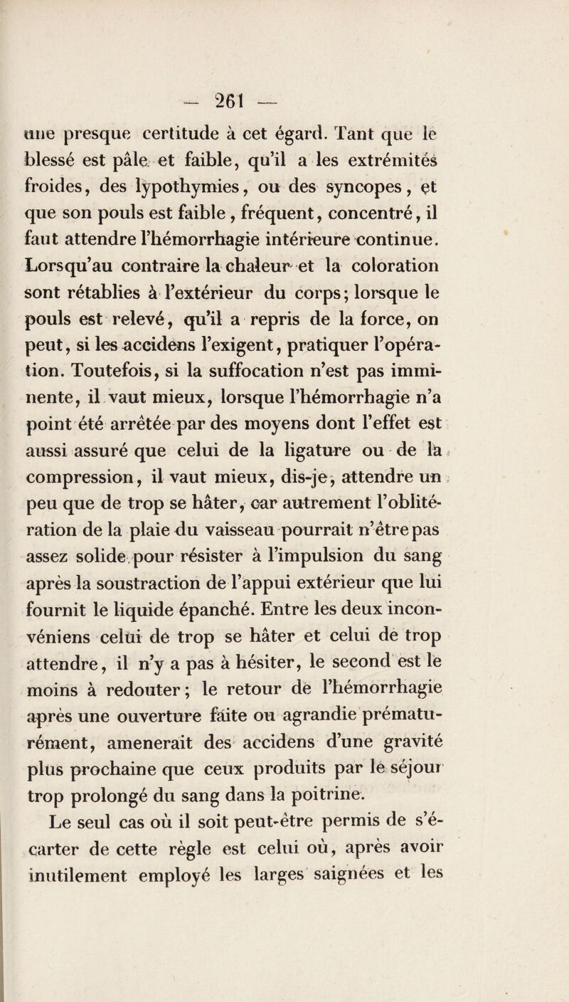 «ne presque certitude à cet égard. Tant que le blessé est pâle et faible, qu’il a les extrémités froides, des lypothymies, ou des syncopes, çt que son pouls est faible , fréquent, concentré, il faut attendre l’hémorrhagie intérieure continue. Lorsqu’au contraire la chaleur et la coloration sont rétablies à l’extérieur du corps ; lorsque le pouls est relevé, qu’il a repris de la force, on peut, si les accidens l’exigent, pratiquer l’opéra¬ tion. Toutefois, si la suffocation n’est pas immi¬ nente, il vaut mieux, lorsque l’hémorrhagie n’a point été arrêtée par des moyens dont l’effet est aussi assuré que celui de la ligature ou de la < compression, il vaut mieux, dis-je, attendre un peu que de trop se hâter , car autrement l’oblité¬ ration de la plaie du vaisseau pourrait n’être pas assez solide, pour résister à l’impulsion du sang après la soustraction de l’appui extérieur que lui fournit le liquide épanché. Entre les deux incon- véniens celui dé trop se hâter et celui de trop attendre, il n’y a pas à hésiter, le second est le moins à redouter ; le retour dé l’hémorrhagie après une ouverture faite ou agrandie prématu¬ rément, amènerait des accidens d’une gravité plus prochaine que ceux produits par le séjour trop prolongé du sang dans la poitrine. Le seul cas où il soit peut-être permis de s’é¬ carter de cette règle est celui où, après avoir inutilement employé les larges saignées et les