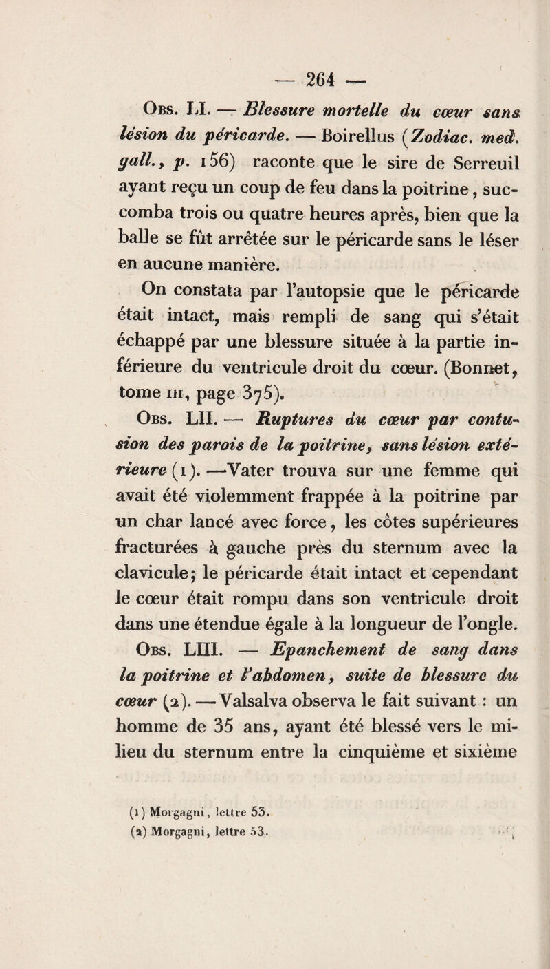 Obs. LI. — Blessure mortelle du cœur sans lésion du péricarde. — Boirellus (Zodiac. med. gall.y p. 156) raconte que le sire de Serreuil ayant reçu un coup de feu dans la poitrine, suc¬ comba trois ou quatre heures après, bien que la balle se fût arrêtée sur le péricarde sans le léser en aucune manière. On constata par l’autopsie que le péricarde était intact, mais rempli de sang qui s’était échappé par une blessure située à la partie in¬ férieure du ventricule droit du cœur. (Bonnet, tome m, page 375). Obs. LU. — Ruptures du cœur par contu¬ sion des parois de la poitrine, sans lésion exté¬ rieure (i).—Yater trouva sur une femme qui avait été violemment frappée à la poitrine par un char lancé avec force, les côtes supérieures fracturées à gauche près du sternum avec la clavicule; le péricarde était intact et cependant le cœur était rompu dans son ventricule droit dans une étendue égale à la longueur de l’ongle. Obs. LUI. — Epanchement de sang dans la poitrine et F abdomen, suite de blessure du cœur (2). —Yalsalva observa le fait suivant : un homme de 35 ans, ayant été blessé vers le mi¬ lieu du sternum entre la cinquième et sixième (1) Morgagm, lettre 53. (a) Morgagni, lettre 53.