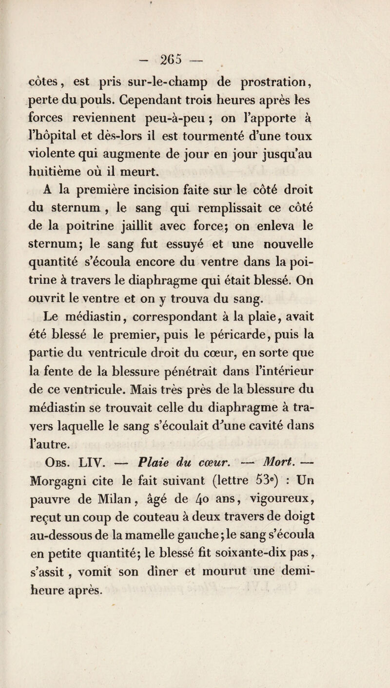 côtes, est pris sur-le-champ de prostration, perte du pouls. Cependant trois heures après les forces reviennent peu-à-peu ; on l’apporte à l’hôpital et dès-lors il est tourmenté d’une toux violente qui augmente de jour en jour jusqu’au huitième où il meurt. A la première incision faite sur le côté droit du sternum , le sang qui remplissait ce côté de la poitrine jaillit avec force; on enleva le sternum; le sang fut essuyé et une nouvelle quantité s’écoula encore du ventre dans la poi¬ trine à travers le diaphragme qui était blessé. On ouvrit le ventre et on y trouva du sang. Le médiastin, correspondant à la plaie, avait été blessé le premier, puis le péricarde, puis la partie du ventricule droit du cœur, en sorte que la fente de la blessure pénétrait dans l’intérieur de ce ventricule. Mais très près de la blessure du médiastin se trouvait celle du diaphragme à tra¬ vers laquelle le sang s’écoulait d'une cavité dans l’autre. Obs. LIV. — Plaie du cœur. — Mort. — Morgagni cite le fait suivant (lettre 53e) : Un pauvre de Milan, âgé de 4° ans ? vigoureux, reçut un coup de couteau à deux travers de doigt au-dessous de la mamelle gauche ; le sang s’écoula en petite quantité; le blessé fit soixante-dix pas, s’assit , vomit son dîner et mourut une demi- heure après.