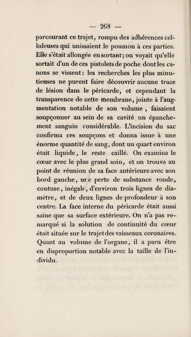 parcourant ce trajet, rompu des adhérences cel¬ luleuses qui unissaient le poumon à ces parties. Elle s’était allongée en sortant ; on voyait qu’elle sortait d’un de ces pistolets de poche dont les ca¬ nons se vissent; les recherches les plus minu¬ tieuses ne purent faire découvrir aucune trace de lésion dans le péricarde, et cependant la transparence de cette membrane, jointe à l’aug¬ mentation notable de son volume , faisaient soupçonner au sein de sa cavité un épanche¬ ment sanguin considérable. L’incision du sac confirma ces soupçons et donna issue à une énorme quantité de sang, dont un quart environ était liquide, le reste caillé. On examina le cœur avec le plus grand soin, et on trouva au point de réunion de sa face antérieure avec son bord gauche , ure perte de substance ronde, contuse, inégalf, d’environ trois lignes de dia¬ mètre , et de deux lignes de profondeur à son centre. La face interne du péricarde était aussi saine que sa surface extérieure. On n’a pas re¬ marqué si la solution de continuité du cœur était située sur le trajet des vaisseaux coronaires. Quant au volume de l’organe, il a paru être en disproportion notable avec la taille de l’in¬ dividu.