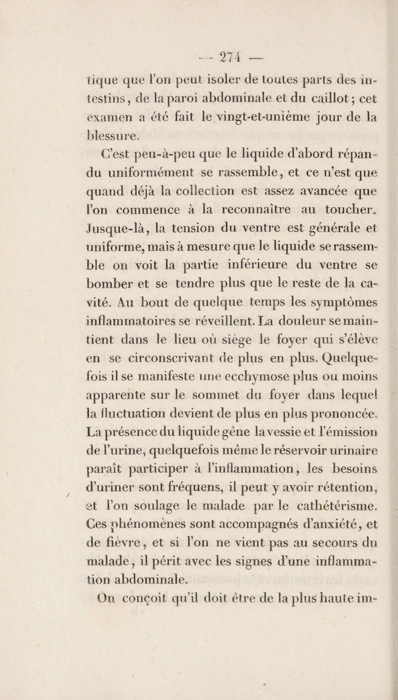 ) — 274 — tique que I on peut isoler de toutes parts des in¬ testins , de La paroi abdominale et du caillot ; cet examen a été fait le vingt-et-unième jour de la blessure. C’est peu-à-peu que le liquide d’abord répan¬ du uniformément se rassemble, et ce n’est que quand déjà la collection est assez avancée que Son commence à la reconnaître au toucher» Jusque-là, la tension du ventre est générale et uniforme, mais à mesure que le liquide se rassem¬ ble on voit la partie inférieure du ventre se bomber et se tendre plus que le reste de la ca¬ vité. Au bout de quelque temps les symptômes inflammatoires se réveillent. La douleur se main» tient dans le lieu où siège le foyer qui s’élève en se circonscrivant de plus en plus. Quelque¬ fois il se manifeste une ecchymose plus ou moins apparente sur le sommet du foyer dans lequel la fluctuation devient de plus en plus prononcée. La présence du liquide gêne la vessie et l’émission de l’urine, quelquefois même le réservoir urinaire paraît participer à l’inflammation, les besoins d’uriner sont fréquens, il peut y avoir rétention, et l’on soulage le malade par le cathétérisme. Ces phénomènes sont accompagnés d’anxiété, et de fièvre, et si l’on ne vient pas au secours du malade, il périt avec les signes d’une inflamma¬ tion abdominale. On conçoit qu’il doit être de la plus haute im-