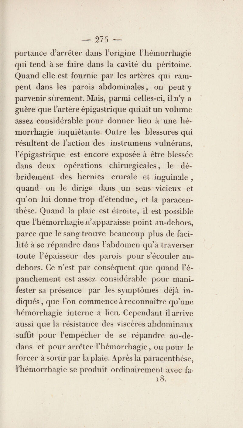 portance d’arrêter dans l’origine F hémorrhagie qui tend à se faire dans la cavité du péritoine. Quand elle est fournie par les artères qui ram¬ pent dans les parois abdominales , on peut y parvenir sûrement. Mais, parmi celles-ci, il n’y a guère que l’artère épigastrique qui ait un volume assez considérable pour donner lieu à une hé¬ morrhagie inquiétante. Outre les blessures qui résultent de Faction des instruinens vulnérans, l’épigastrique est encore exposée à être blessée dans deux opérations chirurgicales, le dé- bridement des hernies crurale et inguinale , quand on le dirige dans un sens vicieux et qu’on lui donne trop d’étendue, et la paracen- thèse. Quand la plaie est étroite, il est possible que l’hémorrhagie n’apparaisse point au-dehors, parce que le sang trouve beaucoup plus de faci¬ lité à se répandre dans Fabdomen qu’à traverser toute l’épaisseur des parois pour s’écouler au- dehors. Ce n’est par conséquent que quand l’é¬ panchement est assez considérable pour mani¬ fester sa présence par les symptômes déjà in¬ diqués , que l’on commence à reconnaître qu’une hémorrhagie interne a lieu. Cependant il arrive aussi que la résistance des viscères abdominaux suffit pour l’empêcher de se répandre au-de- dans et pour arrêter l’hémorrhagie, ou pour le forcer à sortir par la plaie. Après la paracenthèse, l’hémorrhagie se produit ordinairement avec fa- 18.