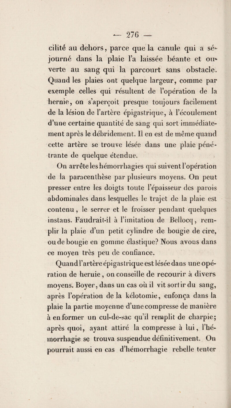 cilité au dehors, parce que la canule qui a sé** joürné dans la plaie l’a laissée béante et ou* verte au sang qui la parcourt sans obstacle. Quand les plaies ont quelque largeur, comme par exemple celles qui résultent de l’opération de la hernie, on s’aperçoit presque toujours facilement de la lésion de l’artère épigastrique, à l’écoulement d’une certaine quantité de sang qui sort immédiate¬ ment après le débridement. Il en est de même quand cette artère se trouve lésée dans une plaie péné¬ trante de quelque étendue. On arrête les hémorrhagies qui suivent l’opération de la paracenthèse par plusieurs moyens. On peut presser entre les doigts toute l’épaisseur des parois abdominales dans lesquelles le trajet de la plaie est contenu , le serrer et le froisser pendant quelques instans. Faudrait-il à l’imitation de Bellocq, rem¬ plir la plaie d’un petit cylindre de bougie de cire, ou de bougie en gomme élastique? Nous avons dans ce moyen très peu de confiance. Quand l’artère épigastrique est lésée dans une opé¬ ration de hernie, on conseille de recourir à divers moyens. Boyer, dans un cas ou il vit sort ir du sang, après l’opération de la kélotomie, enfonça dans la plaie la partie moyenne d’une compresse de manière à en former un cul-de-sac qu’il remplit de charpie; après quoi, ayant attiré la compresse à lui, l’hé¬ morrhagie se trouva suspendue définitivement. On pourrait aussi en cas d’hémorrhagie rebelle tenter