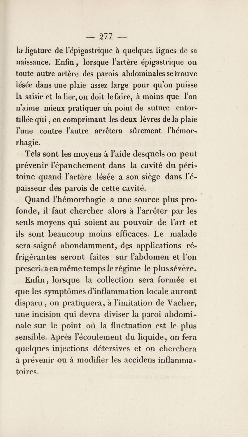 la ligature de l’épigastrique à quelques lignes de sa naissance. Enfin, lorsque l’artère épigastrique ou toute autre artère des parois abdominales se trouve lésée dans une plaie assez large pour qu’on puisse la saisir et la lier, on doit le faire, à moins que l’on n’aime mieux pratiquer un point de suture entor¬ tillée qui, en comprimant les deux lèvres de la plaie l’une contre l’autre arrêtera sûrement l’hémor^ rhagie. Tels sont les moyens à l’aide desquels on peut prévenir l’épanchement dans la cavité du péri¬ toine quand l’artère lésée a son siège dans l’é¬ paisseur des parois de cette cavité. Quand l’hémorrhagie a une source plus pro¬ fonde, il faut chercher alors à l’arrêter par les seuls moyens qui soient au pouvoir de l’art et ils sont beaucoup moins efficaces. Le malade sera saigné abondamment, d$s applications ré¬ frigérantes seront faites sur l’abdomen et l’on prescrira en même temps le régime le plus sé vère» Enfin, lorsque la collection sera formée et que les symptômes d’inflammation locale auront disparu, on pratiquera, à l’imitation de Vacher, une incision qui devra diviser la paroi abdomi¬ nale sur le point où la fluctuation est le plus sensible. Après l’écoulement du liquide, on fera quelques injections détersives et on cherchera à prévenir ou à modifier les accidens inflamma¬ toires.