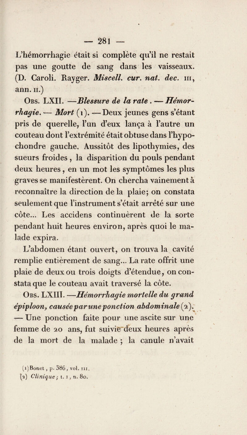 I — 281 — L’hémorrhagie était si complète qu’il ne restait pas une goutte de sang dans les vaisseaux. (D. Caroli. Rayger. Miscell. cur. nat. dec. m, ann. n.) Obs. LXII. —Blessure de la rate . — Hémor¬ rhagie. Mort (1). ^-Deux jeunes gens s’étant pris de querelle, l’un d’eux lança à l’autre un couteau dont l’extrémité était obtuse dans l’hypo- chondre gauche. Aussitôt des lipothymies, des sueurs froides , la disparition du pouls pendant deux heures, en un mot les symptômes les plus graves se manifestèrent. On chercha vainement à reconnaître la direction delà plaie; on constata seulement que l’instrument s’était arrêté sur une côte... Les accidens continuèrent de la sorte pendant huit heures environ, après quoi le ma¬ lade expira. L’abdomen étant ouvert, on trouva la cavité remplie entièrement de sang... La rate offrit une plaie de deux ou trois doigts d’étendue, on con¬ stata que le couteau avait traversé la côte. Obs. LXIIL —Hémorrhagie mortelle du grand épiploonf causée par une ponction abdominale (2). -— Une ponction faite pour une ascite sur une femme de 20 ans, fut suivie deux heures après de la mort de la malade ; la canule n’avait (î)Bonet, p. 386, vol. ni. (a) Clinique ; t. i, n. 80.