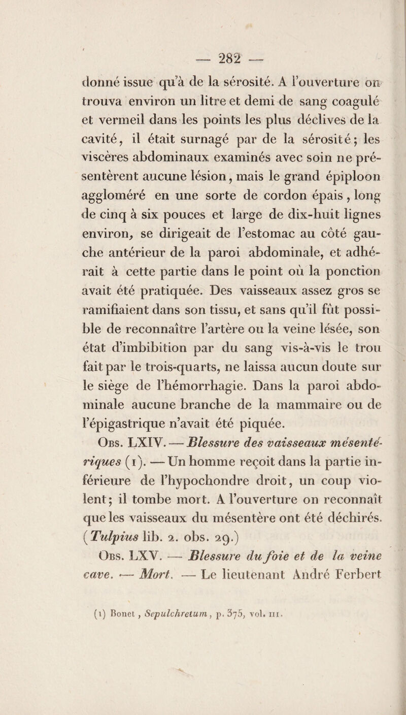 donné issue qu’à de la sérosité. A l’ouverture on trouva environ un litre et demi de sang coagulé et vermeil dans les points les plus déclives de la cavité, il était surnagé par de la sérosité; les viscères abdominaux examinés avec soin ne pré¬ sentèrent aucune lésion, mais le grand épiploon aggloméré en une sorte de cordon épais, long de cinq à six pouces et large de dix-huit lignes environ, se dirigeait de Festomac au côté gau¬ che antérieur de la paroi abdominale, et adhé¬ rait à cette partie dans le point où la ponction avait été pratiquée. Des vaisseaux assez gros se ramifiaient dans son tissu, et sans qu’il fût possi¬ ble de reconnaître l’artère ou la veine lésée, son état d’imbibition par du sang vis-à-vis le trou fait par le trois-quarts, ne laissa aucun doute sur le siège de l’hémorrhagie. Dans la paroi abdo¬ minale aucune branche de la mammaire ou de l’épigastrique n’avait été piquée. Obs. LXIY. —- Blessure des vaisseaux mésenté¬ riques (i). —Un homme reçoit dans la partie in¬ férieure de l’hypochondre droit, un coup vio¬ lent; il tombe mort. A l’ouverture on reconnaît que les vaisseaux du mésentère ont été déchirés. ( Tulpius lib. 2. obs. 29.) Obs. LXY. — Blessure du foie et de la veine cave. •— Mort. — Le lieutenant André Ferbert (1) Bonet , Sepulchrelum, p, 375, vol. ni.