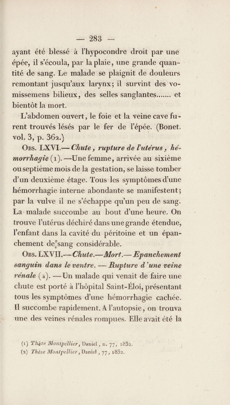 ayant été blessé à Fhypocondre droit par une épée, il s’écoula, par la plaie, une grande quan¬ tité de sang. Le malade se plaignit de douleurs remontant jusqu’aux larynx; il survint des vo~ missemens bilieux, des selles sanglantes. et bientôt la mort. L’abdomen ouvert, le foie et la veine cave fu - rent trouvés lésés par le fer de l’épée. (Bonet, vol. 3, p. 362.) Obs. LXVL-— Chute, rupture de Vutérus 3 hé¬ morrhagie (1).—Une femme, arrivée au sixième ou septième mois de la gestation, se laisse tomber d’un deuxième étage. Tous les symptômes d’une hémorrhagie interne abondante se manifestent; par la vulve il ne s’échappe qu’un peu de sang. La malade succombe au bout d’une heure. On trouve l’utérus déchiré dans une grande étendue, l’enfant dans la cavité du péritoine et un épan~ chement dejsang considérable. Obs. LXVIL— Chute.—Mort.— Epanchement sanguin dans le ventre. — Rupture d ’une veine rénale (à). —Un malade qui venait de faire une chute est porté à l’hôpital Saint-Éloi, présentant tous les symptômes d’une hémorrhagie cachée. Il succombe rapidement. A l’autopsie, on trouva une des veines rénales rompues. Elle avait été la (1) Thè^e Montpellier} Daniel, n. 77, i832, 1 (2) Thèse Montpellier y Daniel , 77 ^ i832„