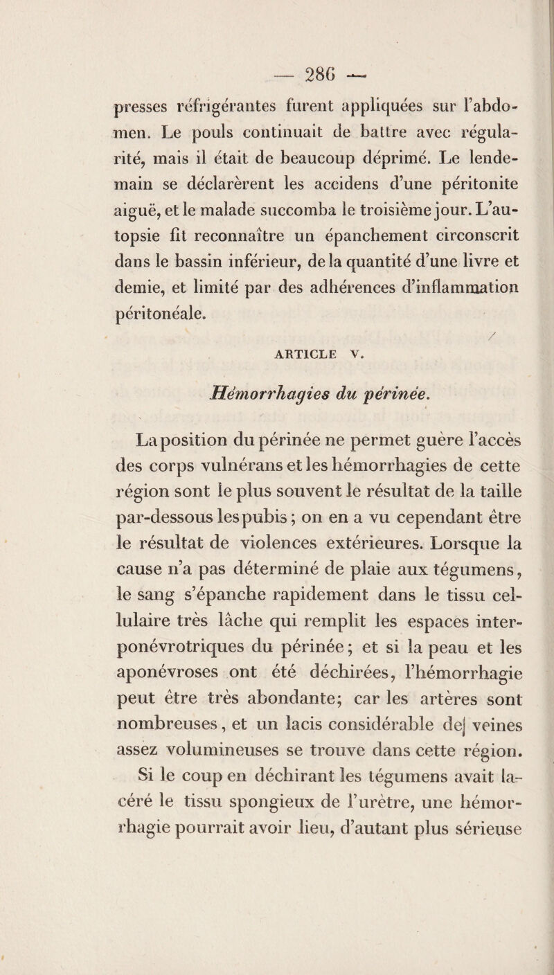 28 G presses réfrigérantes furent appliquées sur i’abdo- men. Le pouls continuait de battre avec régula¬ rité, mais il était de beaucoup déprimé. Le lende¬ main se déclarèrent les accidens d’une péritonite aiguë, et le malade succomba le troisième jour. L’au¬ topsie fît reconnaître un épanchement circonscrit dans le bassin inférieur, delà quantité d’une livre et demie, et limité par des adhérences d’inflammation péritonéale. / ARTICLE V. Hémorrhagies du 'périnée. La position clu périnée ne permet guère l’accès des corps vulnérans et les hémorrhagies de cette région sont le plus souvent le résultat de la taille par-dessous les pubis ; on en a vu cependant être le résultat de violences extérieures. Lorsque la cause n’a pas déterminé de plaie aux tégumens, le sang s’épanche rapidement dans le tissu cel¬ lulaire très lâche qui remplit les espaces inter- ponévrotriques du périnée ; et si la peau et les aponévroses ont été déchirées, l’hémorrhagie peut être très abondante; car les artères sont nombreuses, et un lacis considérable de] veines assez volumineuses se trouve dans cette région. Si le coup en déchirant les tégumens avait la¬ céré le tissu spongieux de l’urètre, une hémor¬ rhagie pourrait avoir lieu, d’autant plus sérieuse