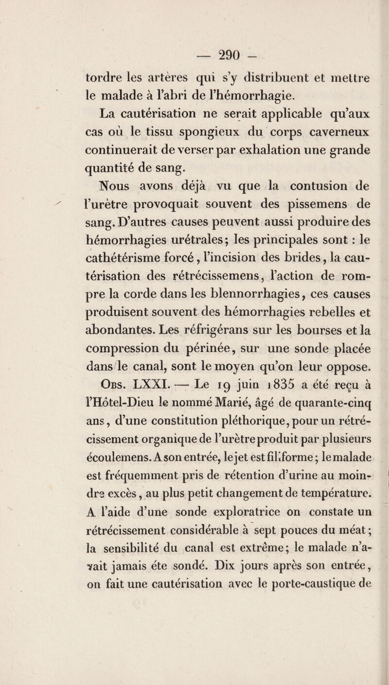 tordre les artères qui s’y distribuent et mettre le malade à l’abri de l’hémorrhagie. La cautérisation ne serait applicable qu’aux cas où le tissu spongieux du corps caverneux continuerait de verser par exhalation une grande quantité de sang. Nous avons déjà vu que la contusion de l’urètre provoquait souvent des pissemens de sang. D’autres causes peuvent aussi produire des hémorrhagies urétrales; les principales sont : le cathétérisme forcé, l’incision des brides, la cau¬ térisation des rétrécissemens, l’action de rom¬ pre la corde dans les blennorrhagies, ces causes produisent souvent des hémorrhagies rebelles et abondantes. Les réfrigérans sur les bourses et la compression du périnée, sur une sonde placée dans le canal, sont le moyen qu’on leur oppose. Obs. LXXI.— Le 19 juin 1835 a été reçu à l’Hotel-Dieu le nommé Marié, âgé de quarante-cinq ans, d’une constitution pléthorique, pour un rétré¬ cissement organique de l’urètre produit par plusieurs écoulemens. À son entrée, le jet est filiforme ; le malade est fréquemment pris de rétention d’urine au moin¬ dre excès, au plus petit changement de température. A l’aide d’une sonde exploratrice on constate un rétrécissement considérable à sept pouces du méat ; la sensibilité du canal est extrême; le malade n’a¬ vait jamais été sondé. Dix jours après son entrée, on fait une cautérisation avec le porte-caustique de