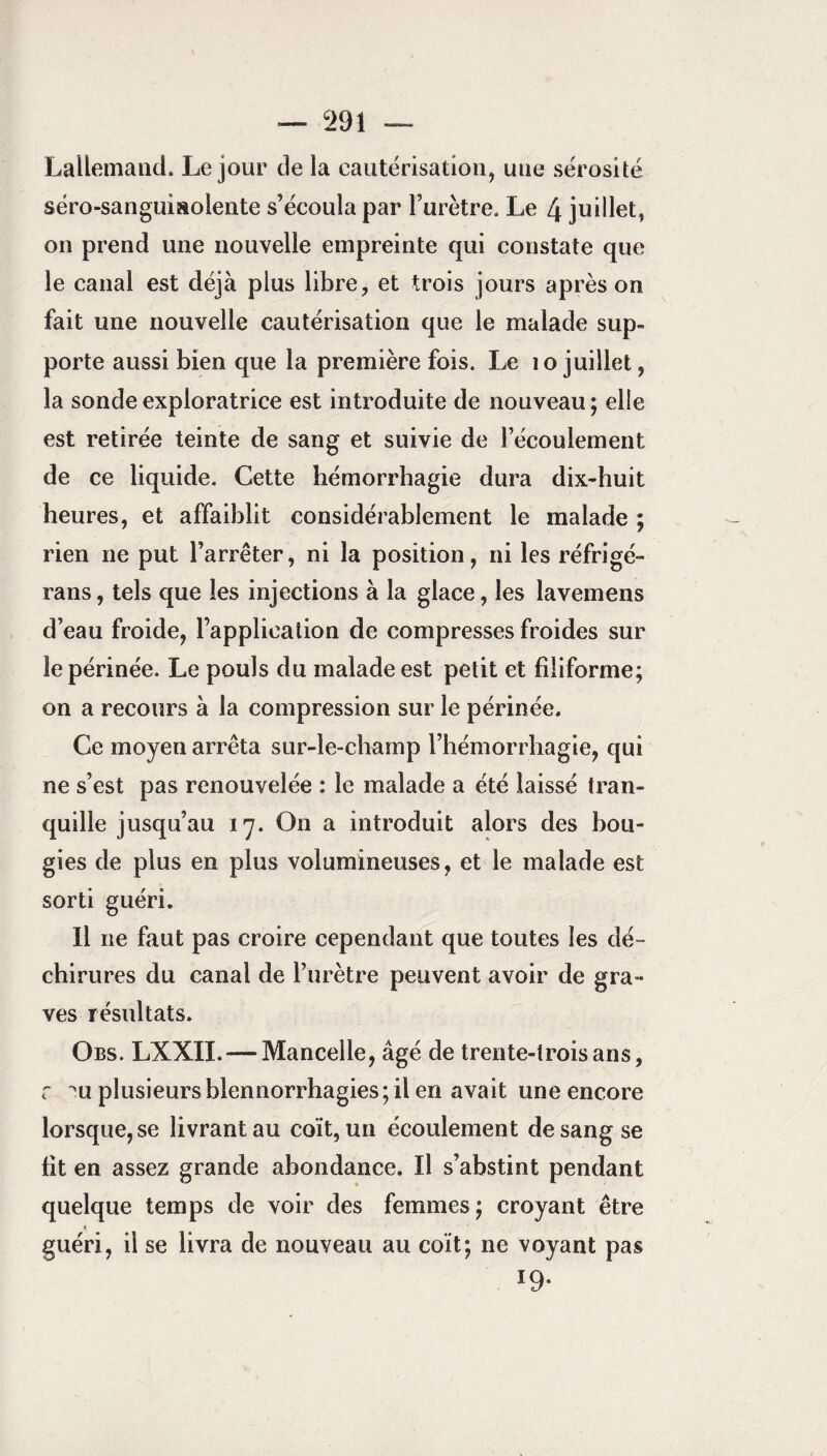 Lallemand. Le jour de la cautérisation, une sérosité séro-sanguisoiente s’écoula par l’urètre. Le 4 juillet, on prend une nouvelle empreinte qui constate que le canal est déjà plus libre, et trois jours après on fait une nouvelle cautérisation que le malade sup¬ porte aussi bien que la première fois. Le 10 juillet, la sonde exploratrice est introduite de nouveau; elle est retirée teinte de sang et suivie de l’écoulement de ce liquide. Cette hémorrhagie dura dix-huit heures, et affaiblit considérablement le malade ; rien ne put l’arrêter, ni la position, ni les réfrigé- rans, tels que les injections à la glace, les lavemens d’eau froide, l’application de compresses froides sur le périnée. Le pouls du malade est petit et filiforme; on a recours à la compression sur le périnée. Ce moyen arrêta sur-le-champ l’hémorrhagie, qui ne s’est pas renouvelée : le malade a été laissé tran¬ quille jusqu’au 17. On a introduit alors des bou¬ gies de plus en plus volumineuses, et le malade est sorti guéri. Il ne faut pas croire cependant que toutes les dé¬ chirures du canal de l’urètre peuvent avoir de gra¬ ves résultats. Obs. LXXII.— Mancelle, âgé de trente-trois ans, r ^u plusieurs blennorrhagies ; il en avait une encore lorsque, se livrant au coït, un écoulement de sang se fit en assez grande abondance. Il s’abstint pendant quelque temps de voir des femmes; croyant être guéri, il se livra de nouveau au coït; ne voyant pas *9-