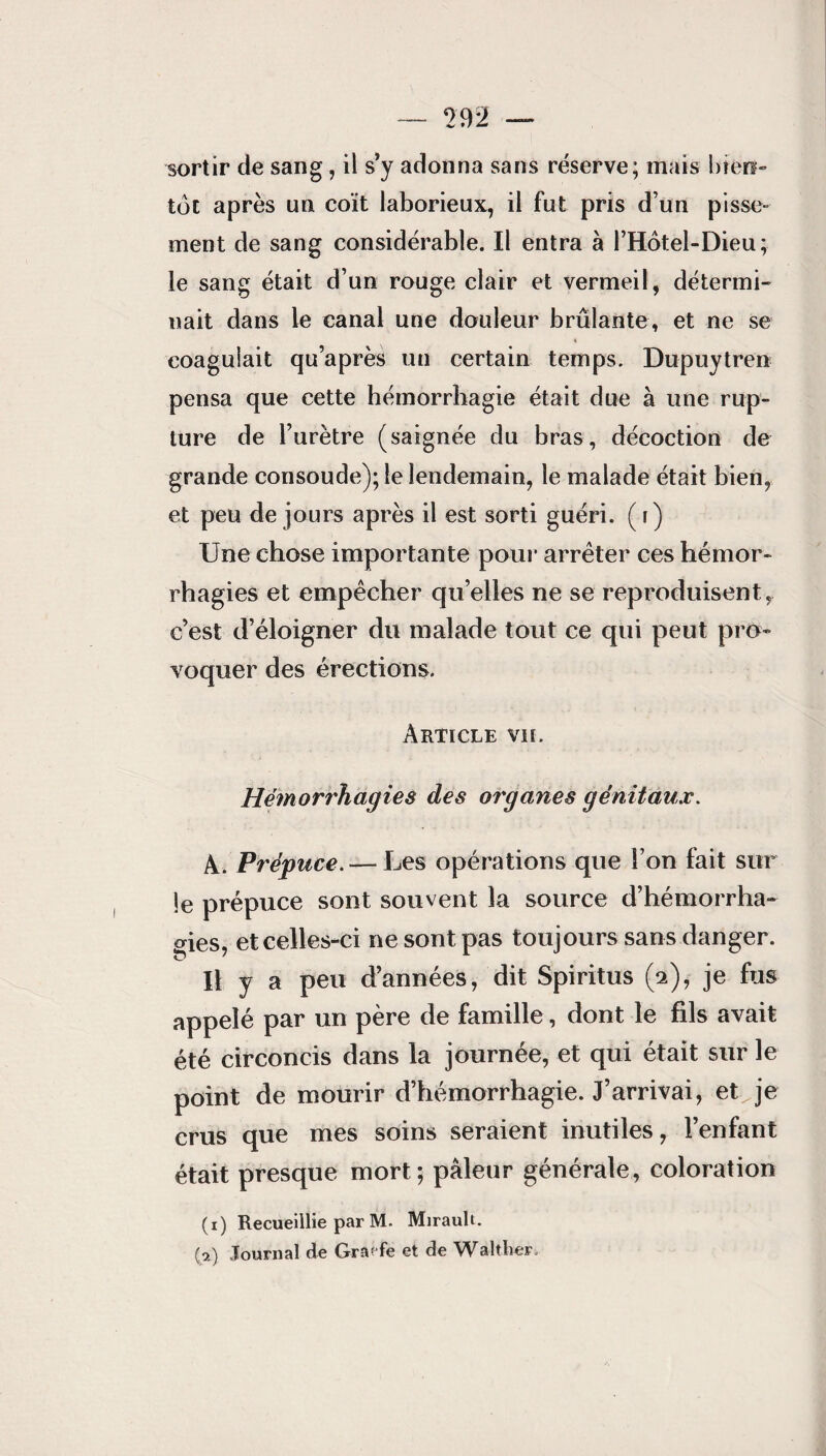 sortir de sang, il s’y adonna sans réserve; mais bien¬ tôt après un coït laborieux, il fut pris d’un pisse¬ ment de sang considérable. Il entra à l’Hotel-Dieu; le sang était d’un rouge clair et vermeil, détermi¬ nait dans le canal une douleur brûlante, et ne se 4 coagulait qu’après un certain temps. Dupuytren pensa que cette hémorrhagie était due à une rup¬ ture de l’urètre (saignée du bras, décoction de grande consoude); le lendemain, le malade était bien, et peu de jours après il est sorti guéri. ( f) Une chose importante pour arrêter ces hémor¬ rhagies et empêcher qu elles ne se reproduisent, c’est d’éloigner du malade tout ce qui peut pro¬ voquer des érections. Article vu. Hémorrhagies des organes génitaux. A. Prépuce. — Les opérations que l’on fait sur le prépuce sont souvent la source d’hémorrha¬ gies, et celles-ci ne sont pas toujours sans danger. Il y a peu d’années, dit Spiritus (2), je fus appelé par un père de famille, dont le fils avait été circoncis dans la journée, et qui était sur le point de mourir d’hémorrhagie. J’arrivai, etvje crus que mes soins seraient inutiles, l’enfant était presque mort; pâleur générale, coloration (1) Recueillie par M. Mirault. (a) Journal de Graefe et de Waltlier.