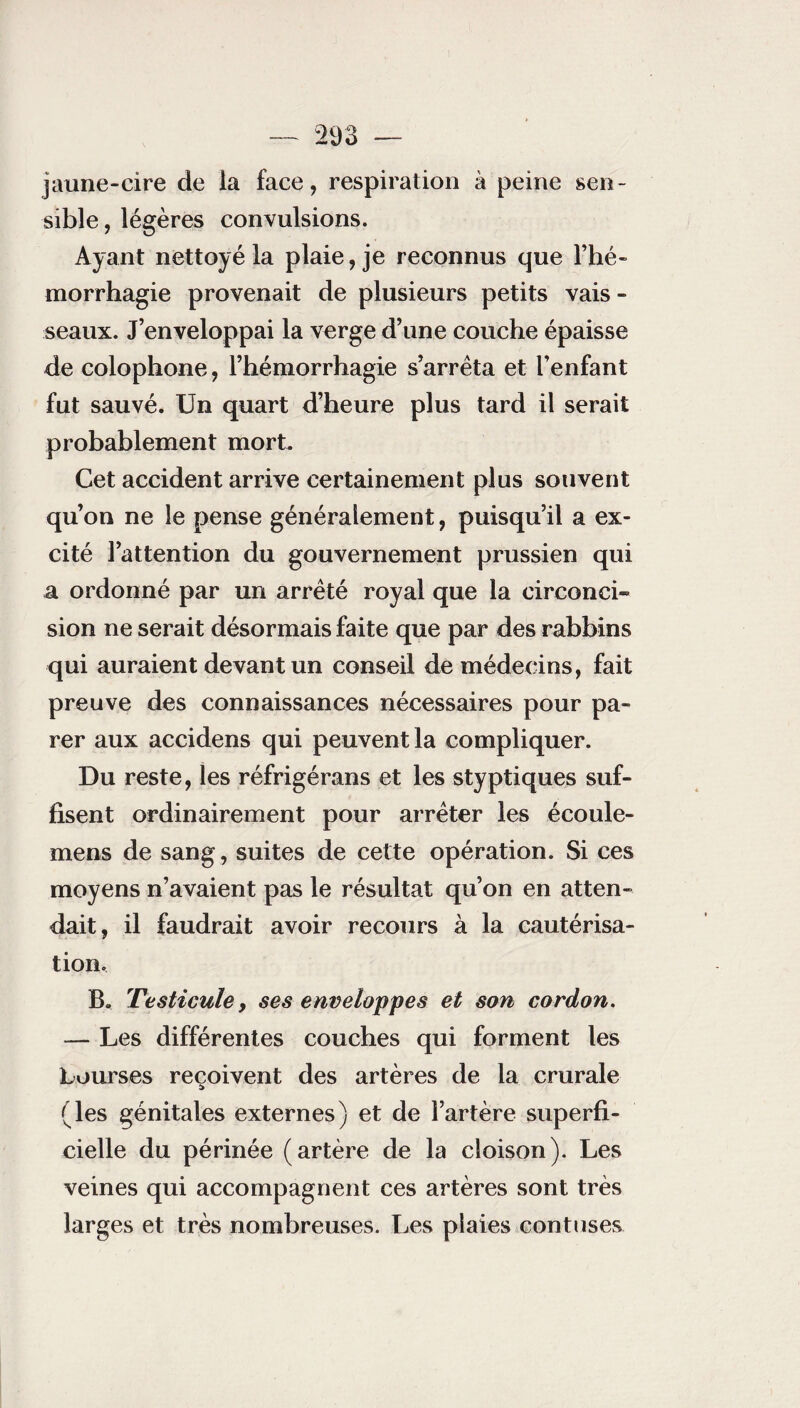 jaune-cire de la face, respiration à peine sen¬ sible , légères convulsions. Ayant nettoyé la plaie, je reconnus que l’hé¬ morrhagie provenait de plusieurs petits vais - seaux. J’enveloppai la verge d’une couche épaisse de colophone, l’hémorrhagie s’arrêta et l’enfant fut sauvé. Un quart d’heure plus tard il serait probablement mort. Cet accident arrive certainement plus souvent qu’on ne le pense généralement, puisqu’il a ex¬ cité l’attention du gouvernement prussien qui a ordonné par un arrêté royal que la circonci¬ sion ne serait désormais faite que par des rabbins qui auraient devant un conseil de médecins, fait preuve des connaissances nécessaires pour pa¬ rer aux accidens qui peuvent la compliquer. Du reste, les réfrigérans et les styptiques suf¬ fisent ordinairement pour arrêter les écoule- mens de sang, suites de cette opération. Si ces moyens n’avaient pas le résultat qu’on en atten¬ dait, il faudrait avoir recours à la cautérisa¬ tion. B. Testicule, ses enveloppes et son cordon. — Les différentes couches qui forment les bourses reçoivent des artères de la crurale (les génitales externes) et de l’artère superfi¬ cielle du périnée (artère de la cloison). Les veines qui accompagnent ces artères sont très larges et très nombreuses. Les plaies contuses