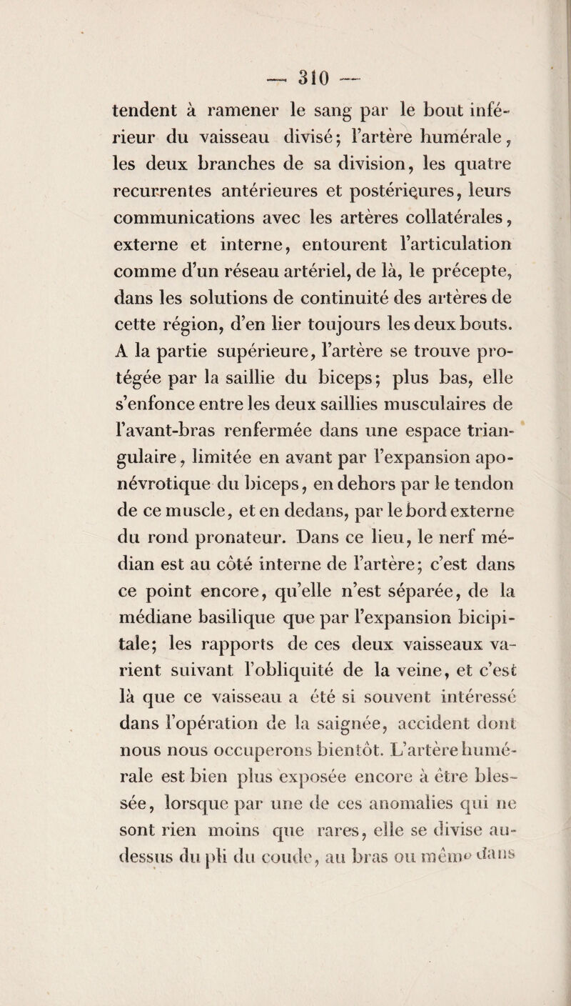 3Î0 - tendent à ramener le sang par le bout infé¬ rieur du vaisseau divisé ; l’artère humérale , les deux branches de sa division, les quatre récurrentes antérieures et postérieures, leurs communications avec les artères collatérales, externe et interne, entourent l’articulation comme d’un réseau artériel, de là, le précepte, dans les solutions de continuité des artères de cette région, d’en lier toujours les deux bouts. A la partie supérieure, l’artère se trouve pro¬ tégée par la saillie du biceps; plus bas, elle s’enfonce entre les deux saillies musculaires de l’avant-bras renfermée dans une espace trian¬ gulaire , limitée en avant par l’expansion apo- névrotique du biceps, en dehors par le tendon de ce muscle, et en dedans, par le bord externe du rond pronateur. Dans ce lieu, le nerf mé¬ dian est au côté interne de l’artère; c’est dans ce point encore, qu’elle n’est séparée, de la médiane basilique que par l’expansion bicipi¬ tale; les rapports de ces deux vaisseaux va¬ rient suivant l’obliquité de la veine, et c’est là que ce vaisseau a été si souvent intéressé dans l’opération de la saignée, accident dont nous nous occuperons bientôt. L’artère humé¬ rale est bien plus exposée encore à être bles¬ sée , lorsque par une de ces anomalies qui ne sont rien moins que rares, elle se divise au- dessus du pli du coude, au bras ou roèiim dans