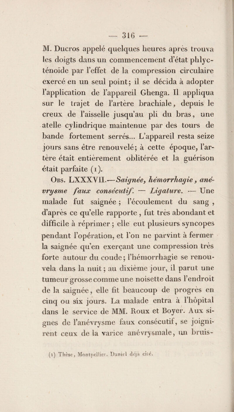 M. Ducros appelé quelques heures après trouva les doigts dans un commencement d’état phlyc- ténoïde par l’effet de la compression circulaire exercé en un seul point ; il se décida à adopter l’application de l’appareil Ghenga. Il appliqua sur le trajet de l’artère brachiale, depuis le creux de l’aisselle jusqu’au pli du bras, une atelle cylindrique maintenue par des tours de bande fortement serrés... L’appareil resta seize jours sans être renouvelé; à cette époque, l’ar¬ tère était entièrement oblitérée et la guérison était parfaite (i). Obs. LXXXVIL-—Saignée, hémorrhagie 9 ané¬ vrysme faux consécutif. — Ligature. — Une malade fut saignée ; l’écoulement du sang , d’après ce quelle rapporte , fut très abondant et difficile à réprimer ; elle eut plusieurs syncopes pendant l’opération, et l’on ne parvint à fermer la saignée qu’en exerçant une compression très forte autour du coude ; l’hémorrhagie se renou¬ vela dans la nuit ; au dixième jour, il parut une tumeur grosse comme une noisette dans l’endroit de la saignée, elle fit beaucoup de progrès en cinq ou six jours. La malade entra à l’hôpital dans le service de MM. Roux et Boyer. Aux si¬ gnes de l’anévrysme faux consécutif, se joigni¬ rent ceux de la varice anévrysmale, un bruis- (i) Thèse, Montpellier. Daniel déjà cite.