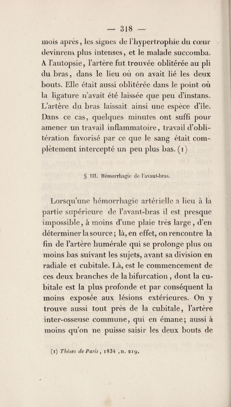 mois après, les signes cle l’hypertrophie du cœur devinrent plus intenses, et le malade succomba. À l’autopsie, l’artère fut trouvée oblitérée au pli du bras, dans le lieu où on avait lié les deux bouts. Elle était aussi oblitérée dans le point où la ligature n’avait été laissée que peu d’instans. L’artère du bras laissait ainsi une espèce d’île. Dans ce cas, quelques minutes ont suffi pour amener un travail inflammatoire, travail d’obli¬ tération favorisé par ce que le sang était com¬ plètement intercepté un peu plus bas. (i) § TTÏ. Hémorrhagie de î’avant-bras. Lorsqu’une hémorrhagie artérielle a lieu à la partie supérieure de l’avant-bras il est presque impossible, à moins d’une plaie très large, d’en déterminer la source; là, en effet, on rencontre la fin de l’artère humérale qui se prolonge plus ou moins bas suivant les sujets, avant sa division en radiale et cubitale. Là, est le commencement de ces deux branches de la bifurcation , dont la cu¬ bitale est la plus profonde et par conséquent la moins exposée aux lésions extérieures. On y trouve aussi tout près de la cubitale, l’artère inter-osseuse commune, qui en émane; aussi à moins qu’on ne puisse saisir les deux bouts de (i) Thèses de Paris , i834 ,n. 219,